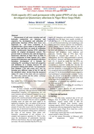 Drissa DIALLO, Adama MARIKO / International Journal of Engineering Research and
              Applications (IJERA)        ISSN: 2248-9622       www.ijera.com
                   Vol. 3, Issue 1, January -February 2013, pp.1085-1089

Field capacity (FC) and permanent wilty point (PWP) of clay soils
  developed on Quaternary alluvium in Niger River loop (Mali)
                           Drissa DIALLO1 Adama MARIKO2
                         1. Faculté des Sciences et Techniques, USTTB, Bamako, Mali
                                                   BPE 3206,
                            2. Ecole Nationale d’Ingénieurs (ENI), DER de Géologie
                                               BP 242, Bamako


Abstract
     Measurement of soil water retention and soil        models for estimation and prediction of certain soil
hydraulic conductivity are laborious and                 properties from the basic ones usually available in
expensive. So, development and utilization of            soil data bases [2, 1, 3]. The used data derived from
pedotransfer functions (PTFs) have been very             in situ soil characterization (eg soil morphology), and
important in       soil water evaluation. It is          mainly laboratory analysis (particle size distribution,
recognized that a given model is not suitable for        carbon content, cation exchange capacity, pH, etc.)
all soil types and there are needs of verification       [2, 4]. The pedotransfer functions can add value to
before a pedotransfer function (PTF) utilization         the basic soil information by transforming them into
outside its original development context. The            estimated soil properties, more elaborate and
present study is related to clay soils developed on      expensive. Initially, most of PTFs have been
Quaternary alluvium of Niger River in Mali. It           developed to estimate soil water [5, 4, 6].
covers comparison of field capacity (FC) values          Subsequently, the PTFs were established to estimate
measured in laboratory and calculated (with three        the physical, chemical and biological properties of
formulas), development of a formula for                  soils [3]. It should be noted that the PTFs are
estimating FC according to local soil properties         generally established        by linear regression and
and definition of a relation between FC and              correspond to empirical models that describe the
permanent wilting point (PWP). Two parametric            relationship between certain basic parameters of soils
tests (Student t test and z-test) show that the          and their properties, as hydraulic ones for example.
formulas give different values of the FC and all         It is recognized that a given PTF is not suitable for all
the calculated values deviate from the measured          soil types [7]. So the need to find formulas adapted to
values. FC values of the study soils are explained       local pedological context is a real necessity. In this
by their clay content and the cation exchange            order, the present work has been undertaken about
capacity (CEC) (R= 0,80).                                clay soils developed on alluvial material of the loop
                                                         of the Niger River in Mali. It covers:
Key words: Clay, Field capacity, Mali, Pedotransfer      - comparison of measured and calculated values of
function, quaternary alluvium                            the field capacity (FC);
                                                         - finding a formula for estimating FC according to
1. Introduction                                          local soil characteristics
         In many scientific discipline (climatology,     - defining a relation between FC and permanent
hydrology, agronomy, etc) and practical fields (crop     wilting point (PWP) in the studied context.
management, irrigation, civil engineering, etc), soil
water retention and soil hydraulic conductivity are an   2. Materials and methods
important concern. About soil water, the field           2.1 Soil data
capacity (FC) and the permanent wilting point (PWP)                 For this study, analytical data of 68 soil
are two levels of moisture that are used to calculate    horizons from 29 profiles are used: particle size
available water for plant and water depth to be          distribution, organic matter (OM or MO for
applied by irrigation; they are subject of the present   abbreviation in formula from French), cation
article. Classically, field capacity is defined as the   exchange capacity (CEC). These soils are developed
amount of water after excess water has drained away      on Quaternary alluvium deposited by Niger River [8].
and the rate of downward movement has materially         The concern region (Niger River loop) has a semi-
decreased. The permanent wilting point is defined as     arid climate with three seasons:
the value of soil wetness when plants wilt.              - A short rainy season (late June to early September);
Generally, measurement of soil moisture is a             annual rainfall is about 250 mm;
complex and expensive operation [1]. That is why,        - A cool dry season (November to February) with
since the development of pedotransfer functions          night         temperature         below         20°C;
(PTFs) in Soil Science, they are much applied to the
soil water. We must remember that the PTFs are


                                                                                                1085 | P a g e
 