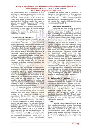 B.Vijay, A.Nagabhushana Rao / International Journal of Engineering Research and
Applications (IJERA) ISSN: 2248-9622 www.ijera.com
Vol. 3, Issue 3, May-Jun 2013, pp.971-979
973 | P a g e
the eigenface space, which is constructed by PCA,
and then the eigenface space projected vectors are
projected into the LDA classification space to
construct a linear classifier. In this method, the
choice of the number of eigenfaces used for the first
step is critical; the choice enables the system to
generate class separable features via LDA from the
eigenface space representation. The
generalization/over fitting problem can be solved in
this manner. In these studies, a weighted distance
metric guided by the LDA eigenvalues was also
employed to improve the performance of the
subspace LDA method.
II. BACKGROUND INFORMATION
Most research on face recognition falls into
two main categories feature-based and holistic.
Feature-based approaches to face recognition
basically rely on the detection and characterization
of individual facial features and their geometrical
relationships. Such features generally include the
eyes, nose, and mouth. The detection of faces and
their features prior to performing verification or
recognition makes these approaches robust to
positional variations of the faces in the input image.
Holistic or global approaches to face recognition, on
the other hand, involve encoding the entire facial
image. Thus, they assume that all faces are
constrained to particular positions, orientations, and
scales[10-14].
Feature-based approaches were more
predominant in the early attempts at automating the
process of face recognition. Some of this early work
involved the use of very simple image processing
techniques (such as edge detection, signatures, and
so on) for detecting faces and their features. In this
approach an edge map was first extracted from an
input image and then matched to a large oval
template, with possible variations in position and
size. The presence of a face was then confirmed by
searching for edges at estimated locations of certain
features like the eyes and mouth[10-14].
A successful holistic approach to face
recognition uses the Karhunen-Loeve transform
(KLT). This transform exhibits pattern recognition
properties that were largely overlooked initially
because of the complexity involved in its
computation. But the KLT does not achieve
adequate robustness against variations in face
orientation, position, and illumination. That is why it
is usually accompanied by further processing to
improve its performance. An alternative holistic
method for face recognition and compares it to the
popularly approach. The basic idea is to use the
discrete cosine transform (DCT) as a means of
feature extraction for later face classification. The
DCT is computed for a cropped version of an input
image containing a face, and only a small subset of
the coefficients is maintained as a feature vector. To
improve performance, various normalization
techniques are invoked prior to recognition to
account for small perturbations in facial geometry
and illumination. The main merit of the DCT is its
relationship to the KLT. Of the deterministic discrete
transforms, the DCT best approaches the KLT. Thus,
it is expected that it too will exhibit desirable pattern
recognition capabilities[15-21].
A. Transformation Based Systems
Podilchuk and zang proposed a method,
which finds the feature vectors using DCT.Their to
detect the critical areas of the face. The system is
based on matching the image to a map of invariant
facial attributes associated with specific areas of the
face. This technique is quite robust, since it relies on
global operations over a whole region of the face. A
codebook of feature vectors or code words is
determined for each from the training set. They
examine recognition performance based on feature
selection, number of features or codebook size and
feature dimensionality. For this feature selection, we
have several block-based transformations. Among
these block-based DCT coefficients produce good
low dimensional feature vectors with high
recognition performance. The main merit of the
DCT is its relationship to the KLT. The KLT is an
optimal transform based on various performance
criteria. The DCT in face recognition becomes of
more value than the KLT because of its
computational speed. The KLT is not only more
computationally intensive, but it must also be
redefined every time the statistics of its input signals
change. Therefore, in the context of face recognition,
the eigenvectors of the KLT (eigenfaces) should
ideally be recomputed every time a new face is
added to the training set of known faces[15-21].
B. Karhunen-Loeve Transform
The Karhunen-Loeve Transform (KLT) is a
rotation transformation that aligns the data with the
eigenvectors, and decor relates the input image data.
Here, the transformed image may make evident
features not discernable in the original data, or
alternatively, possibly preserve the essential
information content of the image, for a given
application with a reduced number of the
transformed dimensions. The KLT develops a new
coordinate system in the multi spectral vector space,
in which the data can be represented without
correlation as defined by:
GxY  … (1)
Where Y is a new coordinate system, G is a
linear transformation of the original Co-ordinates
that is the transposed matrix of eigenvector of the
pixel data's covariance in x space, and x is an
original coordinate system. By the equation for Y,
we can get the principal components and choose the
first principal component from this transformation
that seems to be the best representation of the input
image.
 