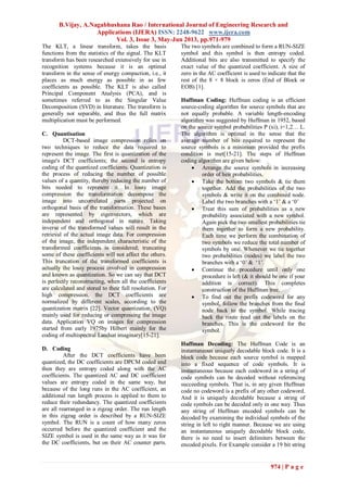 B.Vijay, A.Nagabhushana Rao / International Journal of Engineering Research and
Applications (IJERA) ISSN: 2248-9622 www.ijera.com
Vol. 3, Issue 3, May-Jun 2013, pp.971-979
974 | P a g e
The KLT, a linear transform, takes the basis
functions from the statistics of the signal. The KLT
transform has been researched extensively for use in
recognition systems because it is an optimal
transform in the sense of energy compaction, i.e., it
places as much energy as possible in as few
coefficients as possible. The KLT is also called
Principal Component Analysis (PCA), and is
sometimes referred to as the Singular Value
Decomposition (SVD) in literature. The transform is
generally not separable, and thus the full matrix
multiplication must be performed.
C. Quantisation
DCT-based image compression relies on
two techniques to reduce the data required to
represent the image. The first is quantization of the
image's DCT coefficients; the second is entropy
coding of the quantized coefficients. Quantization is
the process of reducing the number of possible
values of a quantity, thereby reducing the number of
bits needed to represent it. In lossy image
compression the transformation decompose the
image into uncorrelated parts projected on
orthogonal basis of the transformation. These bases
are represented by eigenvectors, which are
independent and orthogonal in nature. Taking
inverse of the transformed values will result in the
retrieval of the actual image data. For compression
of the image, the independent characteristic of the
transformed coefficients is considered; truncating
some of these coefficients will not affect the others.
This truncation of the transformed coefficients is
actually the lossy process involved in compression
and known as quantization. So we can say that DCT
is perfectly reconstructing, when all the coefficients
are calculated and stored to their full resolution. For
high compression, the DCT coefficients are
normalized by different scales, according to the
quantization matrix [22]. Vector quantization, (VQ)
mainly used for reducing or compressing the image
data. Application VQ on images for compression
started from early 1975by Hilbert mainly for the
coding of multispectral Landsat imaginary[15-21].
D. Coding
After the DCT coefficients have been
quantized, the DC coefficients are DPCM coded and
then they are entropy coded along with the AC
coefficients. The quantized AC and DC coefficient
values are entropy coded in the same way, but
because of the long runs in the AC coefficient, an
additional run length process is applied to them to
reduce their redundancy. The quantized coefficients
are all rearranged in a zigzag order. The run length
in this zigzag order is described by a RUN-SIZE
symbol. The RUN is a count of how many zeros
occurred before the quantized coefficient and the
SIZE symbol is used in the same way as it was for
the DC coefficients, but on their AC counter parts.
The two symbols are combined to form a RUN-SIZE
symbol and this symbol is then entropy coded.
Additional bits are also transmitted to specify the
exact value of the quantized coefficient. A size of
zero in the AC coefficient is used to indicate that the
rest of the 8 × 8 block is zeros (End of Block or
EOB) [1].
Huffman Coding: Huffman coding is an efficient
source-coding algorithm for source symbols that are
not equally probable. A variable length-encoding
algorithm was suggested by Huffman in 1952, based
on the source symbol probabilities P (xi), i=1,2… L.
The algorithm is optimal in the sense that the
average number of bits required to represent the
source symbols is a minimum provided the prefix
condition is met[15-21]. The steps of Huffman
coding algorithm are given below:
 Arrange the source symbols in increasing
order of heir probabilities.
 Take the bottom two symbols & tie them
together. Add the probabilities of the two
symbols & write it on the combined node.
Label the two branches with a ‗1‘ & a ‗0‘
 Treat this sum of probabilities as a new
probability associated with a new symbol.
Again pick the two smallest probabilities tie
them together to form a new probability.
Each time we perform the combination of
two symbols we reduce the total number of
symbols by one. Whenever we tie together
two probabilities (nodes) we label the two
branches with a ‗0‘ & ‗1‘.
 Continue the procedure until only one
procedure is left (& it should be one if your
addition is correct). This completes
construction of the Huffman tree.
 To find out the prefix codeword for any
symbol, follow the branches from the final
node back to the symbol. While tracing
back the route read out the labels on the
branches. This is the codeword for the
symbol.
Huffman Decoding: The Huffman Code is an
instantaneous uniquely decodable block code. It is a
block code because each source symbol is mapped
into a fixed sequence of code symbols. It is
instantaneous because each codeword in a string of
code symbols can be decoded without referencing
succeeding symbols. That is, in any given Huffman
code no codeword is a prefix of any other codeword.
And it is uniquely decodable because a string of
code symbols can be decoded only in one way. Thus
any string of Huffman encoded symbols can be
decoded by examining the individual symbols of the
string in left to right manner. Because we are using
an instantaneous uniquely decodable block code,
there is no need to insert delimiters between the
encoded pixels. For Example consider a 19 bit string
 