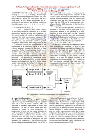 B.Vijay, A.Nagabhushana Rao / International Journal of Engineering Research and
Applications (IJERA) ISSN: 2248-9622 www.ijera.com
Vol. 3, Issue 3, May-Jun 2013, pp.971-979
975 | P a g e
1010000111011011111 which can be decoded
uniquely as x1 x3 x2 x4 x1 x1 x7 [7]. A left to right
scan of the resulting string reveals that the first valid
code word is 1 which is a code symbol for, next
valid code is 010 which corresponds to x1,
continuing in this manner, we obtain a completely
decoded sequence given by x1 x3 x2 x4 x1 x1 x7.
E. Comparison with the KLT
The KLT completely decor relates a signal
in the transform domain, minimizes MSE in data
compression, contains the most energy (variance) in
the fewest number of transform coefficients, and
minimizes the total representation entropy of the
input sequence All of these properties, particularly
the first two, are extremely useful in pattern
recognition applications. The computation of the
KLT essentially involves the determination of the
eigenvectors of a covariance matrix of a set of
training sequences (images in the case of face
recognition. As for the computational complexity of
the DCT and KLT, it is evident from the above
overview that the KLT requires significant
processing during training, since its basis set is data-
dependent. This overhead in computation, albeit
occurring in a non-time-critical off-line training
process, is alleviated with the DCT. As for online
feature extraction, the KLT of an N X N image can
be computed in O (M_N2) time where M_ is the
number of KLT basis vectors. In comparison, the
DCT of the same image can be computed in O
(N2log2N) time because of its relation to the discrete
Fourier transform—which can be implemented
efficiently using the fast Fourier transform This
means that the DCT can be computationally more
efficient than the KLT depending on the size of the
KLT basis set^2.
It is thus concluded that the discrete cosine
transform is very well suited to application in face
recognition. Because of the similarity of its basis
functions to those of the KLT, the DCT exhibits
striking feature extraction and data compression
capabilities. In fact, coupled with these, the ease and
speed of the computation of the DCT may even
favor it over the KLT in face recognition[15-21].
III. SYSTEM STRUCTURE
The process of embedding local appearance-based
face representation approach, a detected and
normalized face image is divided into blocks of 8x8
pixels size. On each 8x8 pixels block, DCT is
performed. The obtained DCT coefficients are
ordered using zigzag scanning from the ordered
coefficients, according to the feature selection
strategy, M of them are selected resulting an M
dimensional local feature vector[15-21]. Finally, the
DCT coefficients extracted from each block are
concatenated to construct the feature vector. This
will be shown in Fig 1 and 2.
Fig 1 Embedding Local Appearance-Based Face Representation
A. Algorihtm Explanation
The Discrete Cosine Transform (DCT): A DCT
expresses a sequence of finitely many data points in
terms of a sum of cosine functions. DCT are
important to numerous applications in science and
engineering. The use of cosine rather than sine
functions is critical in these applications for
compression, it turns out that cosine functions are
much more efficient. In particular, a DCT is a Fourier
related transform related to the discrete Fourier
transform DFT, but using only real numbers. This
type of frequency transform is orthogonal, real, and
separable and algorithms for its computation have
proved to be computationally efficient. The DCT is a
widely used frequency transform because it closely
approximates the optimal KLT transform, while not
suffering from the drawbacks of applying the KLT.
However KLT is constructed from the Eigen values
and the corresponding eigenvectors of the data is to
be transformed, it is signal dependent and there is no
general algorithm for its fast computation. The DCT
does not suffer from these drawbacks due to data-
independent basis functions and several algorithms
for fast implementation. A discrete cosine transform
(DCT) is a sinusoidal unitary transform. The DCT
has been used in digital signal and image processing
and particularly in transform coding systems for data
compression/decompression[15-21].
 
