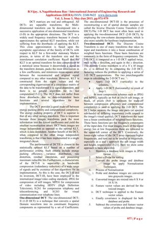 B.Vijay, A.Nagabhushana Rao / International Journal of Engineering Research and
Applications (IJERA) ISSN: 2248-9622 www.ijera.com
Vol. 3, Issue 3, May-Jun 2013, pp.971-979
977 | P a g e
DCT matrices are real and orthogonal. All
DCTs are separable transforms; the Multi-
dimensional transform can be decomposed into a
successive application of one-dimensional transforms
(1-D) in the appropriate directions. The DCT is a
widely used frequency transform because it closely
approximates the optimal KLT transform, while not
suffering from the drawbacks of applying the KLT.
This close approximation is based upon the
asymptotic equivalence of the family of DCTs with
respect to KLT for a first-order stationary Markov
process, in terms of the transform size and the
interelement correlation coefficient. Recall that the
KLT is an optimal transform for data compression in
a statistical sense because it decorrelates a signal in
the transform domain, packs the most information in
a few coefficients, and minimizes mean-square error
between the reconstructed and original signal
compared to any other transform. However, KLT is
constructed from the eigen values and the
corresponding eigenvectors of a covariance matrix of
the data to be transformed it is signal-dependent, and
there is no general algorithm for its fast
computation[15-21]. The DCT does not suffer from
these drawbacks due to data-independent basis
functions and several algorithms for fast
implementation.
The DCT provides a good trade-off between
energy packing ability and computational complexity.
The energy packing property of DCT is superior to
that of any other unitary transform. This is important
because these images transforms pack the most
information into the fewest coefficients and yield the
smallest reconstruction errors. DCT basis images are
image independent as opposed to the optimal KLT,
which is data dependent. Another benefit of the DCT,
when compared to the other image independent
transforms, is that it has been implemented in a single
integrated circuit.
The performance of DCTII is closest to the
statistically optimal KLT based on a number of
performance criteria. Such criteria include energy
packing efficiency, variance distribution, rate
distortion, residual correlation, and possessing
maximum reducible bits Furthermore, a characteristic
of the DCT-II is superiority in bandwidth
compression (redundancy reduction) of a wide range
of signals and by existence of fast algorithms for its
implementation. As this is the case, the DCT-II and
its inversion, DCT-III, have been employed in the
international image/video coding standards: JPEG for
compression of still images, MPEG for compression
of video including HDTV (High Definition
Television), H.261 for compression telephony and
teleconferencing, and H.263 for visual
communication over telephone lines.
One-dimensional DCT: The one-dimensional DCT-
II (1-D DCT) is a technique that converts a spatial
Domain waveform into its constituent frequency
components as represented by a set of Coefficients.
The one-dimensional DCT-III is the processes of
reconstructing a set of spatial domain samples are
called the Inverse Discrete Cosine Transform (1-D
IDCT).The 1-D DCT has most often been used in
applying the two-dimensional DCT (2-D DCT), by
employing the row-column decomposition, which is
also more suitable for hardware implementation.
Two-dimensional DCT: The Discrete Cosine
Transform is one of many transforms that takes its
input and transforms it into a linear combination of
weighted basis functions. These basis functions are
commonly in the form of frequency components. The
2-D DCT is computed as a 1-D DCT applied twice,
once in the x direction, and again in the y direction.
The discrete Cosine transform is of a N x M image
f(x, y) is defined by: In computing the 2-D DCT,
factoring reduces the problem to applying a series of
1-D DCT computations. The two interchangeable
steps in calculating the 2-D DCT are:
 Apply 1-D DCT (vertically) to the
columns.
 Apply 1-D DCT (horizontally) to result of
Step 1.
In most compression schemes such as JPEG
and MPEG, typically an 8x8 or 16x16 sub image, or
block, of pixels (8x8 is optimum for trade-off
between compression efficiency and computational
complexity) is used in applying the 2-D DCT. The
DCT helps separate the image into parts (or spectral
sub-bands) of differing importance (with respect to
the image's visual quality). DCT transforms the input
into a linear combination of weighted basis functions.
These basis functions are the frequency components
of the input data. For most images, much of the signal
energy lies at low frequencies these are relocated to
the upper-left corner of the DCT. Conversely, the
lower-right values of the DCT array represent higher
frequencies, and turn out to be smaller in magnitude,
especially as u and v approach the sub image width
and height, respectively[15-21]. Here we show some
approach to basic algorithm
1. Maintain a database with images in JPEG
format.
2. Select a Probe for testing.
3. Convert the probe image and database
image by apply Normalization
Techniques.
4. Process of Normalization
i. Probe and database images are converted
into grayscale images.
ii. Converted images are resized into 8 X 8 or
16 X 16.
iii. Feature vector values are derived for the
resized images.
iv. DCT technique is applied to the Feature
vector values.
v. Finally covariance is displayed for both
database and probe.
5. Subtract the covariance and feature vector
values of probe and database image.
 