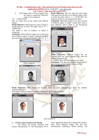 B.Vijay, A.Nagabhushana Rao / International Journal of Engineering Research and
Applications (IJERA) ISSN: 2248-9622 www.ijera.com
Vol. 3, Issue 3, May-Jun 2013, pp.971-979
978 | P a g e
6. If the output value is Zero or negative then
the image is recognized. Otherwise
image is not recognized
IV. CASE STUDY
Here we study some of the results with different
images
Result Objectives: Both Images are same so image is
recognized, here we Enter the angle value 0. S = -
1.8084e+003
The output is Zero or Negative so object is
recognized,
Conclusion: When both the images are in same size
but in different angles. If angle is equal then result is
pass and image is recognized. Shown in Fig 3
Fig 3 Analysis 1
Result Objectives: Here we taken the same image
with equal sizes but they are in different angles. Here
we Enter the angle value 8, s = 6.8758e+003, The
output is positive so not recognized the object
Conclusion: When both images are in same sizes but
in different angles. If Angle is equal then result is
pass otherwise fail.so image is not Recognized
because Positive value. Shown in Fig 4
Fig 4 Analysis 2
Result Objectives: Different images are not
matched, enter the input image'pic5.jpg', enter the
database image'pic1.jpg'
S = 4.8084e+003, The both images are not same,
Conclusion: The input and database images are not
same. So they are not matched. Shown in Fig 5
Fig 5 Analysis 3
Result Objectives: Both images are matched. Enter the input image'pic5.jpg', Enter the database
image'pic5.jpg', S=0
The output is Zero or Negative so object is recognized, Both Images are same
Conclusion: The input and database images are same. Shown in Fig 6
Fig 6 Analysis 4
V. CONCLUSION AND FUTURE WORK
The Effects Of Feature Selection And
Feature Normalization To The Performance Of A
Local Appearance Based Face Recognition Scheme.
Here, Three Different Feature Sets And Two
Normalization Techniques Which Analyze The
 