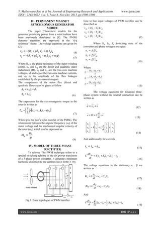 Y. Malleswara Rao et al Int. Journal of Engineering Research and Applications
ISSN : 2248-9622, Vol. 3, Issue 6, Nov-Dec 2013, pp.1000-1006
III. PERMANENT MAGNET
SYNCHRONOUS GENERATOR
MODEL
The paper Theoretical models for the
generator producing power from a wind turbine have
been previously developed in [1]. The PMSG
dynamic equations are expressed in the “d-q
reference” frame. The voltage equations are given by
[2].

www.ijera.com

Line to line input voltages of PWM rectifier can be
described as

(9)
Where Sa, Sb, Sc Switching state of the
converter and phase voltages are equal:

(4)
(5)
Where Rs is the phase resistance of the stator winding
(ohm), Ld and Lq are the direct and quadratic stator
inductance (H), vd and vq are the two-axis machine
voltages, id and iq are the two-axis machine currents,
and φf is the amplitude of the flux linkages
established by the permanent magnet.
The components of the stator flux (direct and
quadratic fluxes) can be given as follow

(6)

(10)
Where

(11)
The voltage equations for balanced threephase system without the neutral connection can be
written as

The expression for the electromagnetic torque in the
rotor is written as
(12)
(7)
(13)

Where p is the pair’s poles number of the PMSG. The
relationship between the angular frequency (ωr) of the
stator voltage and the mechanical angular velocity of
the rotor (ωm) which can be expressed as

(14)
(8)

And additionally for currents

IV. MODEL OF THREE PHASE
RECTIFIER

(15)

To achieve The PWM technique refers to a
special switching scheme of the six power transistors
of a 3-phase power converter. It generates minimum
harmonic distortion to the currents wave form [4-10].

(16)
The voltage equations in the stationary α,
written as

β are

(17)

(18)
And
Fig.3. Basic topologies of PWM rectifier
(19)
www.ijera.com

1002 | P a g e

 