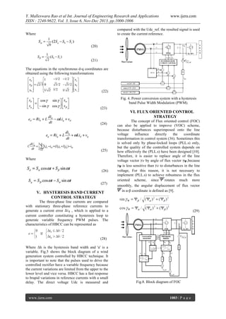 Y. Malleswara Rao et al Int. Journal of Engineering Research and Applications
ISSN : 2248-9622, Vol. 3, Issue 6, Nov-Dec 2013, pp.1000-1006

www.ijera.com

compared with the Udc_ref. the resulted signal is used
to create the current reference.

Where
(20)

(21)
The equations in the synchronous d-q coordinates are
obtained using the following transformations

(22)
Fig. 4. Power conversion system with a hysteresis
band Pulse Width Modulation (PWM).
(23)

VI. FLUX ORIENTED CONTROL
STRATEGY
(24)

(25)
Where
(26)
(27)

V. HYSTERESIS BAND CURRENT
CONTROL STRATEGY

The concept of Flux oriented control (FOC)
can also be applied to improve (VOC) scheme,
because disturbances superimposed onto the line
voltage
influence
directly
the
coordinate
transformation in control system (36). Sometimes this
is solved only by phase-locked loops (PLL.s) only,
but the quality of the controlled system depends on
how effectively the (PLL.s) have been designed [10].
Therefore, it is easier to replace angle of the line
voltage vector e by angle of flux vector
,because
is less sensitive than e to disturbances in the line
voltage, For this reason, it is not necessary to
implement (PLL.s) to achieve robustness in the flux
oriented scheme, since
rotates much more
smoothly, the angular displacement of flux vector
in α-β coordinate is defined as [9].

The three-phase line currents are compared
with stationary three-phase reference currents to
generate a current error
, which is applied to a
current controller constituting a hysteresis loop to
generate variable frequency PWM pulses. The
characteristics of HBCC can be represented as

(29)

(28)
Where Δh is the hysteresis band width and 'a' is a
variable. Fig.5 shows the block diagram of a wind
generation system controlled by HBCC technique. It
is important to note that the pulses used to drive the
controlled rectifier have a variable frequency because
the current variations are limited from the upper to the
lower level and vice versa. HBCC has a fast response
to brapid variations in reference currents with a small
delay. The direct voltage Udc is measured and

www.ijera.com

Fig.8. Block diagram of FOC

1003 | P a g e

 
