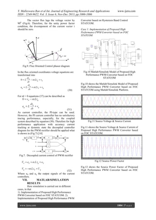 Y. Malleswara Rao et al Int. Journal of Engineering Research and Applications
ISSN : 2248-9622, Vol. 3, Issue 6, Nov-Dec 2013, pp.1000-1006
The vector flux lags the voltage vector by
900 (Fig.6). Therefore, for the unity power factor
condition, the d-component of the current vector i
should be zero.

www.ijera.com

Converter based on Hysteresis Band Control
STATCOM.
Case 1: Implementation of Proposed High
Performance PWM Converter based on FOC
STATCOM

Fig.9. Flux Oriented Control phasor diagram
In the flux oriented coordinates voltage equations are
transformed into

(30)

Fig.10 Matlab/Simulink Model of Proposed High
Performance PWM Converter based on FOC
STATCOM
Fig.10 shows the Matlab/Simulink Model of Proposed
High Performance PWM Converter based on FOC
STATCOM using Matlab/Simulink Platform.

For id = 0 equations (37) can be described as

(31)
As current controller, the PI-type can be used.
However, the PI current controller has no satisfactory
tracing performance, especially, for the coupled
system described by equation (30). Therefore for high
performance application with accuracy current
tracking at dynamic state the decoupled controller
diagram for the PWM rectifier should be applied what
is shown in (Fig.7) [10]

Fig.11 Source Voltage & Source Current
Fig.11 shows the Source Voltage & Source Current of
Proposed High Performance PWM Converter based
on FOC STATCOM.

Fig.7. Decoupled current control of PWM rectifier
Fig.12 Source Power Factor

(32)
Where ud and uq the output signals of the current
controllers.

Fig.12 shows the Source Power Factor of Proposed
High Performance PWM Converter based on FOC
STATCOM.

VII.
MATLAB/SIMULATION
RESULTS
Here simulation is carried out in different
cases, in that
1). Implementation of Proposed High Performance
PWM Converter based on FOC STATCOM. 2).
Implementation of Proposed High Performance PWM
www.ijera.com

1004 | P a g e

 