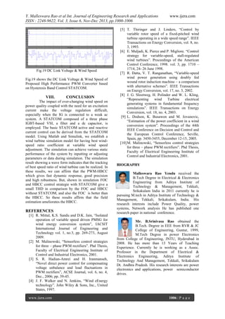 Y. Malleswara Rao et al Int. Journal of Engineering Research and Applications
ISSN : 2248-9622, Vol. 3, Issue 6, Nov-Dec 2013, pp.1000-1006

Fig.19 DC Link Voltage & Wind Speed
Fig.19 shows the DC Link Voltage & Wind Speed of
Proposed High Performance PWM Converter based
on Hysteresis Band Control STATCOM.

VIII.

CONCLUSION

The impact of ever-changing wind speed on
power quality coupled with the need for an excitation
current make the voltage regulation difficult,
especially when the IG is connected to a weak ac
system. A STATCOM composed of a three phase
IGBT-based VSI, a filter and a dc capacitor, is
employed. The basic STATCOM active and reactive
current control can be derived from the STATCOM
model. Using Matlab and Simulink, we establish a
wind turbine simulation model for having best windspeed ratio coefficient at variable wind speed
adjustment. The simulation can achieve various static
performance of the system by inputting or adjusting
parameters or data during simulation. The simulation
result showing a wave form indicates that the tracking
of best speed ratio of wind turbine can be realized. In
these results, we can affirm that the PWM-HBCC
which gives fast dynamic response, good precision
and high robustness. But, shown in simulation FOC
and HBCC control strategie with STATCOM give a
small THD in comparison by the FOC and HBCC
without STATCOM, and also the FOC is better than
the HBCC. So these results affirm that the field
estimation ameliorates the HBCC.

REFERENCES
[1] R. Mittal, K.S. Sandu and D.K. Jain, “Isolated
operation of variable speed driven PMSG for
wind energy conversion system”, IACSIT
International Journal of Engineering and
Technology vol. 1, no.3, pp. 269-273, August
2009.
[2] M. Malinowski, “Sensorless control strategies
for three – phase PWM rectifiers”. Phd Thesis,
Faculty of Electrical Engineering Institute of
Control and Industrial Electronics, 2001.
[3] S. R. Hadian-Amrei and H. Iranmanseh,
“Novel direct power control for compensating
voltage unbalance and load fluctuations in
PWM rectifiers”, ACSE Journal, vol. 6, no. 4,
Dec., 2006; pp. 39-45.
[4] J. F. Walker and N. Jenkins, “Wind eEnergy
technology”. John Wiley & Sons, Inc., United
States, 1997.
www.ijera.com

www.ijera.com

[5] T. Thiringer and J. Linders, “Control by
variable rotor speed of a fixed-pitched wind
turbine operating in a wide speed range”. IEEE
Transactions on Energy Conversion, vol. 8, no.
3, 1993.
[6] E. Muljadi, K. Pierce and P. Migliore. “Control
strategy for variable-speed, stall-regulated
wind turbines”. Proceedings of the American
Control Conference, 1998. vol. 3, pp. 1710 –
1714, 24- 26 June 1998.
[7] R. Datta, V. T. Ranganathan, “Variable-speed
wind power generation using doubly fed
wound rotor induction machine – a comparison
with alternative schemes”. IEEE Transactions
on Energy Conversion, vol. 17, no. 3, 2002.
[8] J. G. Slootweg, H. Polinder and W. L. Kling,
“Representing
wind
Turbine
electrical
generating systems in fundamental frequency
simulations”. IEEE Transactions on Energy
Conversion, vol. 18, no. 4, 2003.
[9] L. Dodson, K. Busawon and M. Jovanovic,
“Estimation of the power coefficient in a wind
conversion system”. Proceedings of the 44th
IEEE Conference on Decision and Control and
the European Control Conference, Seville,
Spain, pp. 3450-3455, December 12-15, 2005.
[10] M. Malinowski, “Sensorless control strategies
for three – phase PWM rectifiers”. Phd Thesis,
Faculty of Electrical Engineering Institute of
Control and Industrial Electronics, 2001.
BIOGRAPHY
Malleswara Rao Yendu received the
B.Tech Degree in Electrical & Electronics
Engineering from Aditya Institute of
Technology & Management, Tekkali,
Srikakulam India in 2011 currently he is
pursuing M.tech in Aditya Institute of Technology &
Management, Tekkali, Srikakulam, India. His
research interests include Power Quality, power
systems, Network analysis He has published one
research paper in national conference.
Mr. B.Srinivasa Rao obtained the
B.Tech. Degree in EEE from RVR & JC
College of Engineering, Guntur, 1999,
M.Tech Degree in power Electronics
from College of Engineering, JNTU, Hyderabad in
2008. He has more than 13 Years of Teaching
Experience. Currently he is working as a Assoc.
Professor in the Department of Electrical &
Electronics Engineering, Aditya Institute of
Technology And Management, Tekkali, Srikakulam
Dt. Andhra Pradesh. His research interests are power
electronics and applications, power semiconductor
drives.

1006 | P a g e

 
