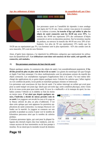 Age des utilisateurs d’objets du quantified-self, par Char-
lotte Zuber:
Les personnes ayant eu l’amabilité de répondre à mon sondage
sont âgées de 9 à 81 ans. Ainsi, comme vous pouvez le constater
sur le schéma ci-contre, la tranche d’âge qui utilise le plus les
objets de santé connectés sont les 20-30 ans avec 35%. La
tranche des 30-40 ans représente 25% des utilisateurs d’objets
connectés et arrive en deuxième position. Sur la troisième marche
du podium, on retrouve la tranche des 40-50 ans avec 20% d’uti-
lisateurs. Les plus de 50 ans représentent 15% tandis que les
10-20 ans ne représentent que 5%. Les hommes sont le plus représentés : 62% des sondés sont de
sexe masculin, 38% sont de sexe féminin.
Ainsi, d’après leurs réponses, j’ai répertorié les différentes catégories que représentent les utilisa-
teurs du Quantified-self : Les utilisateurs sont donc soit soucieux de leur santé, soit sportifs, soit
connectés, soit malades.
A) Des personnes soucieuses de leur état de santé
Depuis quelques années, le commerce des objets de santé s’est considérablement popularisé. L’in-
dividu prend de plus en plus soin de lui et de sa santé. Les géants du numérique tels que Google
et Apple l’ont bien remarqué. Ces deux multinationales sont les principaux acteurs du marché des
objets connectés. Les smartphones regorgent d’applications liées à la santé. J’ai moi même télé-
chargé des applications de ce genre depuis quelques mois. Calculer les calories que j’allais ingérer
ou voir combien de poids j’avais perdu en marchant quelques minutes m’intéressait.
Les personnes sont soucieuses de leur état de santé. J’ai même interrogé un enfant qui avait peur
pour sa santé malgré son jeune âge. Quels que soit notre âge, notre condition physique, notre vision
de la vie nous avons peur pour notre santé. Et avec la « malbouffe » et le manque de sport, les ma-
ladies comme l’obésité ou le diabète se font de moins
en moins rares. C’est ainsi que depuis quelques an-
nées, l’individu a décidé de mieux prendre soin de
sa santé. Les joggeurs ont envahi les rues et le yoga ou
la fitness attirent de plus en plus d’adhérents. C’est
dans cette optique que sont apparues les premières ap-
plications de santé connectées. La marque Runtastic est
leader sur le marché. Le joggeur se connecte sur son
portable et pendant sa course il peut voir le nombre de
kilomètres parcourus ainsi que le nombre de calories
perdues.
Certaines personnes âgées, qui sont pour la plupart fa-
tiguées des éternels trajets chez leur médecin, sont de-
venues accrocs de leur tensiomètre ou de leur pompe à
insuline. Ils ne ratent pas le moindre recueil de données
Page 10
 