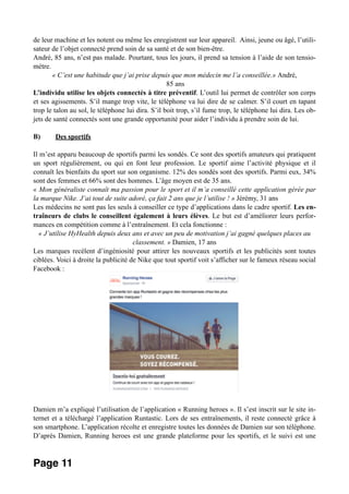 de leur machine et les notent ou même les enregistrent sur leur appareil. Ainsi, jeune ou âgé, l’utili-
sateur de l’objet connecté prend soin de sa santé et de son bien-être.
André, 85 ans, n’est pas malade. Pourtant, tous les jours, il prend sa tension à l’aide de son tensio-
mètre.
« C’est une habitude que j’ai prise depuis que mon médecin me l’a conseillée.» André,
85 ans
L’individu utilise les objets connectés à titre préventif. L’outil lui permet de contrôler son corps
et ses agissements. S’il mange trop vite, le téléphone va lui dire de se calmer. S’il court en tapant
trop le talon au sol, le téléphone lui dira. S’il boit trop, s’il fume trop, le téléphone lui dira. Les ob-
jets de santé connectés sont une grande opportunité pour aider l’individu à prendre soin de lui.
B) Des sportifs
Il m’est apparu beaucoup de sportifs parmi les sondés. Ce sont des sportifs amateurs qui pratiquent
un sport régulièrement, ou qui en font leur profession. Le sportif aime l’activité physique et il
connaît les bienfaits du sport sur son organisme. 12% des sondés sont des sportifs. Parmi eux, 34%
sont des femmes et 66% sont des hommes. L’âge moyen est de 35 ans.
« Mon généraliste connaît ma passion pour le sport et il m’a conseillé cette application gérée par
la marque Nike. J’ai tout de suite adoré, ça fait 2 ans que je l’utilise ! » Jérémy, 31 ans
Les médecins ne sont pas les seuls à conseiller ce type d’applications dans le cadre sportif. Les en-
traîneurs de clubs le conseillent également à leurs élèves. Le but est d’améliorer leurs perfor-
mances en compétition comme à l’entraînement. Et cela fonctionne :
« J’utilise HyHealth depuis deux ans et avec un peu de motivation j’ai gagné quelques places au
classement. » Damien, 17 ans
Les marques recèlent d’ingéniosité pour attirer les nouveaux sportifs et les publicités sont toutes
ciblées. Voici à droite la publicité de Nike que tout sportif voit s’afficher sur le fameux réseau social
Facebook :
Damien m’a expliqué l’utilisation de l’application « Running heroes ». Il s’est inscrit sur le site in-
ternet et a téléchargé l’application Runtastic. Lors de ses entraînements, il reste connecté grâce à
son smartphone. L’application récolte et enregistre toutes les données de Damien sur son téléphone.
D’après Damien, Running heroes est une grande plateforme pour les sportifs, et le suivi est une
Page 11
 