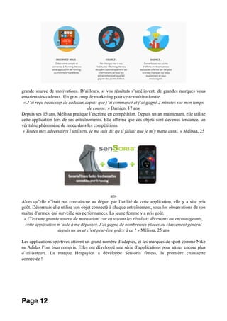 grande source de motivations. D’ailleurs, si vos résultats s’améliorent, de grandes marques vous
envoient des cadeaux. Un gros coup de marketing pour cette multinationale.
« J’ai reçu beaucoup de cadeaux depuis que j’ai commencé et j’ai gagné 2 minutes sur mon temps
de course. » Damien, 17 ans
Depuis ses 15 ans, Mélissa pratique l’escrime en compétition. Depuis un an maintenant, elle utilise
cette application lors de ses entraînements. Elle affirme que ces objets sont devenus tendance, un
véritable phénomène de mode dans les compétitions.
« Toutes mes adversaires l’utilisent, je me suis dis qu’il fallait que je m’y mette aussi. » Melissa, 25
ans
Alors qu’elle n’était pas convaincue au départ par l’utilité de cette application, elle y a vite pris
goût. Désormais elle utilise son objet connecté à chaque entraînement, sous les observations de son
maître d’armes, qui surveille ses performances. La jeune femme y a pris goût.
« C’est une grande source de motivation, car en voyant les résultats décevants ou encourageants,
cette application m’aide à me dépasser. J’ai gagné de nombreuses places au classement général
depuis un an et c’est peut-être grâce à ça ! » Mélissa, 25 ans
Les applications sportives attirent un grand nombre d’adeptes, et les marques de sport comme Nike
ou Adidas l’ont bien compris. Elles ont développé une série d’applications pour attirer encore plus
d’utilisateurs. La marque Heapsylon a développé Sensoria fitness, la première chaussette
connectée !
Page 12
 