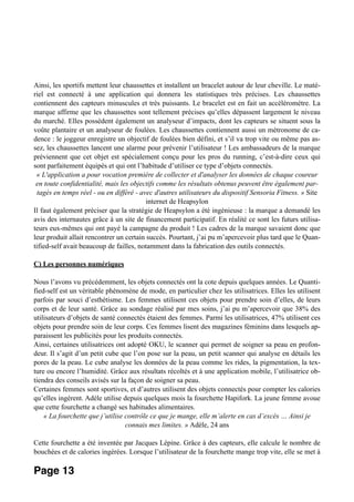 Ainsi, les sportifs mettent leur chaussettes et installent un bracelet autour de leur cheville. Le maté-
riel est connecté à une application qui donnera les statistiques très précises. Les chaussettes
contiennent des capteurs minuscules et très puissants. Le bracelet est en fait un accéléromètre. La
marque affirme que les chaussettes sont tellement précises qu’elles dépassent largement le niveau
du marché. Elles possèdent également un analyseur d’impacts, dont les capteurs se situent sous la
voûte plantaire et un analyseur de foulées. Les chaussettes contiennent aussi un métronome de ca-
dence : le joggeur enregistre un objectif de foulées bien défini, et s’il va trop vite ou même pas as-
sez, les chaussettes lancent une alarme pour prévenir l’utilisateur ! Les ambassadeurs de la marque
préviennent que cet objet est spécialement conçu pour les pros du running, c’est-à-dire ceux qui
sont parfaitement équipés et qui ont l’habitude d’utiliser ce type d’objets connectés.
« L'application a pour vocation première de collecter et d'analyser les données de chaque coureur
en toute confidentialité, mais les objectifs comme les résultats obtenus peuvent être également par-
tagés en temps réel - ou en différé - avec d'autres utilisateurs du dispositif Sensoria Fitness. » Site
internet de Heapsylon
Il faut également préciser que la stratégie de Heapsylon a été ingénieuse : la marque a demandé les
avis des internautes grâce à un site de financement participatif. En réalité ce sont les futurs utilisa-
teurs eux-mêmes qui ont payé la campagne du produit ! Les cadres de la marque savaient donc que
leur produit allait rencontrer un certain succès. Pourtant, j’ai pu m’apercevoir plus tard que le Quan-
tified-self avait beaucoup de failles, notamment dans la fabrication des outils connectés.
C) Les personnes numériques
Nous l’avons vu précédemment, les objets connectés ont la cote depuis quelques années. Le Quanti-
fied-self est un véritable phénomène de mode, en particulier chez les utilisatrices. Elles les utilisent
parfois par souci d’esthétisme. Les femmes utilisent ces objets pour prendre soin d’elles, de leurs
corps et de leur santé. Grâce au sondage réalisé par mes soins, j’ai pu m’apercevoir que 38% des
utilisateurs d’objets de santé connectés étaient des femmes. Parmi les utilisatrices, 47% utilisent ces
objets pour prendre soin de leur corps. Ces femmes lisent des magazines féminins dans lesquels ap-
paraissent les publicités pour les produits connectés.
Ainsi, certaines utilisatrices ont adopté OKU, le scanner qui permet de soigner sa peau en profon-
deur. Il s’agit d’un petit cube que l’on pose sur la peau, un petit scanner qui analyse en détails les
pores de la peau. Le cube analyse les données de la peau comme les rides, la pigmentation, la tex-
ture ou encore l’humidité. Grâce aux résultats récoltés et à une application mobile, l’utilisatrice ob-
tiendra des conseils avisés sur la façon de soigner sa peau.
Certaines femmes sont sportives, et d’autres utilisent des objets connectés pour compter les calories
qu’elles ingèrent. Adèle utilise depuis quelques mois la fourchette Hapifork. La jeune femme avoue
que cette fourchette a changé ses habitudes alimentaires.
« La fourchette que j’utilise contrôle ce que je mange, elle m’alerte en cas d’excès … Ainsi je
connais mes limites. » Adèle, 24 ans
Cette fourchette a été inventée par Jacques Lépine. Grâce à des capteurs, elle calcule le nombre de
bouchées et de calories ingérées. Lorsque l’utilisateur de la fourchette mange trop vite, elle se met à
Page 13
 