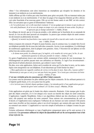 vibrer ! Ces informations sont alors transmises au smartphone qui récupère les données et les
transmet à un médecin ou à un nutritionniste.
Adèle affirme qu’elle n’utilise pas cette fourchette pour gérer son poids. Elle ne transmet même pas
à son médecin ou à un nutritionniste. C’est dans les pages d’un magazine féminin qu’elle a décou-
vert cette fourchette d’un nouveau genre. Elle est en très bonne santé et son IMC est très correct.
Elle s’en sert parce que ce genre d’informations l’intéresse.
« Je l’ai acheté pour voir si elle marchait vraiment. C’est un gadget qui m’amuse et qui en plus est
très utile finalement. Je m’en sers de temps en temps et je suis contente de mon achat. En plus je
m’aperçois que je mange sainement ! » Adèle, 24 ans
Sa collègue de travail, que je n’ai pas pu joindre, a été séduite par la fourchette de sa camarade de
travail, et s’en est elle aussi procuré un exemplaire. La preuve que certains objets de santé connec-
tés deviennent un phénomène de mode.
« Quand j’ai montré ma fourchette à ma copine de travail elle a tout de suite voulu s’en acheter
une. » Adèle, 24 ans
Julien a toujours été connecté. D’après le jeune homme, nous le sommes tous. Le simple fait d’avoir
un téléphone portable fait de nous des individus connectés. Accroc à son smartphone, il a téléchargé
de nombreuses applications, dont la plupart sont gratuites. Ainsi, l’Alcootest de son Iphone est très
utilisé lors des soirées entre amis.
« Je donne mon poids, les aliments que j’ai ingérés, et le nombre de verres que j’ai bu. Je sais
maintenant quand je ne dois pas prendre le volant. » Julien, 27 ans
Ce genre d’applications trouve une certaine utilité, notamment d’un point de vue économique. Le
téléchargement est parfois payant mais son utilisation est illimitée, il s’agit d’un investissement :
plus besoin d’acheter plusieurs alcootests, qui coûtent 2 euros l’unité.
De plus, avec cette application, Julien sait le nombre de verres qu’il a bu dans le mois, car les statis-
tiques sont enregistrées sur son téléphone. Il sait désormais qu’il doit limiter les abus !
« Mon application me rappelle combien de verres j’ai bu dans le mois. Sans elle, j’aurais oublié !
Maintenant je sais que ce soir, je ne vais pas boire une goutte ! Je n’avais pas conscience de boire
autant. » Julien, 27 ans.
C’est une véritable prise de conscience qu’offre l’objet connecté.
Les jeunes sont les personnes les plus séduites par les objets connectés. Ils les utilisent partout et à
n’importe quelle heure, et il y en a pour tous les goûts.
« Je n’arrivais pas à dormir depuis quelques temps, j’ai entendu parler d’une application qui per-
mettait de gérer notre sommeil. Je l’ai donc essayé. »Marine, 28 ans
Cette application est gérée par le leader des objets connectés, Runtastic. Cette marque gère la plu-
part des objets connectés, et il s’est attaqué avec succès au marché des objets de santé connectés.
L’application s’appelle SleepBetter. Grâce à un algorithme élaboré par des chercheurs en labora-
toire, elle propose une analyse de notre sommeil. Nous entrons nos consommations de café ou
d’alcool, et l’application nous expliquera l’influence de ces facteurs sur notre sommeil. Elle pourra
aussi nous réveiller au bon moment, grâce à un réveil incorporé, qui sonnera dès que notre besoin
en sommeil sera atteint ! L’application se veut très simple d’utilisation et s’adapte à toutes les per-
sonnes.
Certains utilisateurs téléchargent ce type d’application uniquement parce qu’ils sont accrocs à la
modernité. Ces personnes utilisent les objets du Quantified-self car ils correspondent tout à fait
à leur style de vie.
Page 14
 
