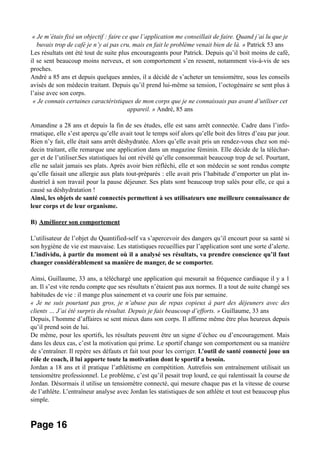 « Je m’étais fixé un objectif : faire ce que l’application me conseillait de faire. Quand j’ai lu que je
buvais trop de café je n’y ai pas cru, mais en fait le problème venait bien de là. » Patrick 53 ans
Les résultats ont été tout de suite plus encourageants pour Patrick. Depuis qu’il boit moins de café,
il se sent beaucoup moins nerveux, et son comportement s’en ressent, notamment vis-à-vis de ses
proches.
André a 85 ans et depuis quelques années, il a décidé de s’acheter un tensiomètre, sous les conseils
avisés de son médecin traitant. Depuis qu’il prend lui-même sa tension, l’octogénaire se sent plus à
l’aise avec son corps.
« Je connais certaines caractéristiques de mon corps que je ne connaissais pas avant d’utiliser cet
appareil. » André, 85 ans
Amandine a 28 ans et depuis la fin de ses études, elle est sans arrêt connectée. Cadre dans l’info-
rmatique, elle s’est aperçu qu’elle avait tout le temps soif alors qu’elle boit des litres d’eau par jour.
Rien n’y fait, elle était sans arrêt déshydratée. Alors qu’elle avait pris un rendez-vous chez son mé-
decin traitant, elle remarque une application dans un magazine féminin. Elle décide de la téléchar-
ger et de l’utiliser.Ses statistiques lui ont révélé qu’elle consommait beaucoup trop de sel. Pourtant,
elle ne salait jamais ses plats. Après avoir bien réfléchi, elle et son médecin se sont rendus compte
qu’elle faisait une allergie aux plats tout-préparés : elle avait pris l’habitude d’emporter un plat in-
dustriel à son travail pour la pause déjeuner. Ses plats sont beaucoup trop salés pour elle, ce qui a
causé sa déshydratation !
Ainsi, les objets de santé connectés permettent à ses utilisateurs une meilleure connaissance de
leur corps et de leur organisme.
B) Améliorer son comportement
L’utilisateur de l’objet du Quantified-self va s’apercevoir des dangers qu’il encourt pour sa santé si
son hygiène de vie est mauvaise. Les statistiques recueillies par l’application sont une sorte d’alerte.
L’individu, à partir du moment où il a analysé ses résultats, va prendre conscience qu’il faut
changer considérablement sa manière de manger, de se comporter.
Ainsi, Guillaume, 33 ans, a téléchargé une application qui mesurait sa fréquence cardiaque il y a 1
an. Il s’est vite rendu compte que ses résultats n’étaient pas aux normes. Il a tout de suite changé ses
habitudes de vie : il mange plus sainement et va courir une fois par semaine.
« Je ne suis pourtant pas gros, je n’abuse pas de repas copieux à part des déjeuners avec des
clients … J’ai été surpris du résultat. Depuis je fais beaucoup d’efforts. » Guillaume, 33 ans
Depuis, l’homme d’affaires se sent mieux dans son corps. Il affirme même être plus heureux depuis
qu’il prend soin de lui.
De même, pour les sportifs, les résultats peuvent être un signe d’échec ou d’encouragement. Mais
dans les deux cas, c’est la motivation qui prime. Le sportif change son comportement ou sa manière
de s’entraîner. Il repère ses défauts et fait tout pour les corriger. L’outil de santé connecté joue un
rôle de coach, il lui apporte toute la motivation dont le sportif a besoin.
Jordan a 18 ans et il pratique l’athlétisme en compétition. Autrefois son entraînement utilisait un
tensiomètre professionnel. Le problème, c’est qu’il pesait trop lourd, ce qui ralentissait la course de
Jordan. Désormais il utilise un tensiomètre connecté, qui mesure chaque pas et la vitesse de course
de l’athlète. L’entraîneur analyse avec Jordan les statistiques de son athlète et tout est beaucoup plus
simple.
Page 16
 