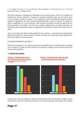 « J’ai gagné en vitesse et en concentration. Mon entraîneur est d’accord avec moi. C’est une
grande innovation. » Jordan, 18 ans
Plus tard, l’utilisateur va partager ses statistiques sur les réseaux sociaux. Ainsi, il va comparer ses
résultats avec d’autres utilisateurs. Il régnera un esprit de compétition entre eux, qui vont les moti-
ver et les pousser à réaliser un exploit. C’est exactement ce que recherchent les marques qui déve-
loppent ses applications de santé connectées spécialisées dans le sport et la fitness. En mettant les
gens en compétition, ils vont les pousser à aller au bout d’eux-mêmes et donc de réaliser des ex-
ploits personnels. Ces exploits vont faire une excellente publicité pour ces objets connectés, qui
vont attirer plus d’utilisateurs puisque ces applications permettent aux individus de réaliser des ex-
ploits.
Ainsi, les avantages des objets du Quantified-self sont nombreux : amélioration du comportement,
prise de conscience de l’état de santé de l’individu ou encore motivation sont les plus grands béné-
fices de ces objets d’un nouveau genre.
4- Combien d’utilisateurs en France ?
Dans cette sous-partie, je vais analyser précisément les données que j’ai récoltées grâce au sondage
que j’ai réalisé. Les objets de santé connectés ont certes des avantages, mais les inconvénients sont
tout de même nombreux.
A) Analyse des résultats
Schéma : l’utilisation des objets Schéma : l’utilisation des objets de santé
de santé par les personnes de sexe par les personnes de sexe féminin :
masculin (Charlotte Zuber):
Comme nous avons pu l’apercevoir dans la première partie, 62% des personnes sondées sont de
sexe masculin, donc 38% sont de sexe féminin. Les 4 types d’utilisateurs sont répartis de la manière
Page 17
 