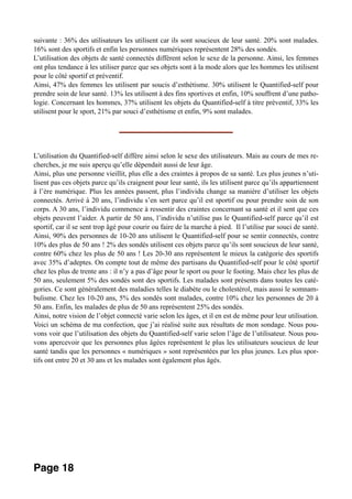 suivante : 36% des utilisateurs les utilisent car ils sont soucieux de leur santé. 20% sont malades.
16% sont des sportifs et enfin les personnes numériques représentent 28% des sondés.
L’utilisation des objets de santé connectés diffèrent selon le sexe de la personne. Ainsi, les femmes
ont plus tendance à les utiliser parce que ses objets sont à la mode alors que les hommes les utilisent
pour le côté sportif et préventif.
Ainsi, 47% des femmes les utilisent par soucis d’esthétisme. 30% utilisent le Quantified-self pour
prendre soin de leur santé. 13% les utilisent à des fins sportives et enfin, 10% souffrent d’une patho-
logie. Concernant les hommes, 37% utilisent les objets du Quantified-self à titre préventif, 33% les
utilisent pour le sport, 21% par souci d’esthétisme et enfin, 9% sont malades.
________________________________
L’utilisation du Quantified-self diffère ainsi selon le sexe des utilisateurs. Mais au cours de mes re-
cherches, je me suis aperçu qu’elle dépendait aussi de leur âge.
Ainsi, plus une personne vieillit, plus elle a des craintes à propos de sa santé. Les plus jeunes n’uti-
lisent pas ces objets parce qu’ils craignent pour leur santé, ils les utilisent parce qu’ils appartiennent
à l’ère numérique. Plus les années passent, plus l’individu change sa manière d’utiliser les objets
connectés. Arrivé à 20 ans, l’individu s’en sert parce qu’il est sportif ou pour prendre soin de son
corps. A 30 ans, l’individu commence à ressentir des craintes concernant sa santé et il sent que ces
objets peuvent l’aider. A partir de 50 ans, l’individu n’utilise pas le Quantified-self parce qu’il est
sportif, car il se sent trop âgé pour courir ou faire de la marche à pied. Il l’utilise par souci de santé.
Ainsi, 90% des personnes de 10-20 ans utilisent le Quantified-self pour se sentir connectés, contre
10% des plus de 50 ans ! 2% des sondés utilisent ces objets parce qu’ils sont soucieux de leur santé,
contre 60% chez les plus de 50 ans ! Les 20-30 ans représentent le mieux la catégorie des sportifs
avec 35% d’adeptes. On compte tout de même des partisans du Quantified-self pour le côté sportif
chez les plus de trente ans : il n’y a pas d’âge pour le sport ou pour le footing. Mais chez les plus de
50 ans, seulement 5% des sondés sont des sportifs. Les malades sont présents dans toutes les caté-
gories. Ce sont généralement des maladies telles le diabète ou le cholestérol, mais aussi le somnam-
bulisme. Chez les 10-20 ans, 5% des sondés sont malades, contre 10% chez les personnes de 20 à
50 ans. Enfin, les malades de plus de 50 ans représentent 25% des sondés.
Ainsi, notre vision de l’objet connecté varie selon les âges, et il en est de même pour leur utilisation.
Voici un schéma de ma confection, que j’ai réalisé suite aux résultats de mon sondage. Nous pou-
vons voir que l’utilisation des objets du Quantified-self varie selon l’âge de l’utilisateur. Nous pou-
vons apercevoir que les personnes plus âgées représentent le plus les utilisateurs soucieux de leur
santé tandis que les personnes « numériques » sont représentées par les plus jeunes. Les plus spor-
tifs ont entre 20 et 30 ans et les malades sont également plus âgés.
Page 18
 