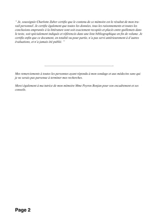 “ Je, soussignée Charlotte Zuber certifie que le contenu de ce mémoire est le résultat de mon tra-
vail personnel. Je certifie également que toutes les données, tous les raisonnements et toutes les
conclusions empruntés à la littérature sont soit exactement recopiés et placés entre guillemets dans
le texte, soit spécialement indiqués et référencés dans une liste bibliographique en fin de volume. Je
certifie enfin que ce document, en totalité ou pour partie, n’a pas servi antérieurement à d’autres
évaluations, et n’a jamais été publié. ”
————————————————————————-
Mes remerciements à toutes les personnes ayant répondu à mon sondage et aux médecins sans qui
je ne serais pas parvenue à terminer mes recherches.
Merci également à ma tutrice de mon mémoire Mme Peyron Bonjan pour son encadrement et ses
conseils.
Page 2
 