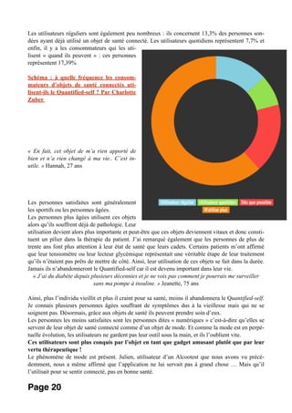 Les utilisateurs réguliers sont également peu nombreux : ils concernent 13,3% des personnes son-
dées ayant déjà utilisé un objet de santé connecté. Les utilisateurs quotidiens représentent 7,7% et
enfin, il y a les consommateurs qui les uti-
lisent « quand ils peuvent » : ces personnes
représentent 17,39%
Schéma : à quelle fréquence les consom-
mateurs d’objets de santé connectés uti-
lisent-ils le Quantified-self ? Par Charlotte
Zuber
« En fait, cet objet de m’a rien apporté de
bien et n’a rien changé à ma vie.. C’est in-
utile. » Hannah, 27 ans
Les personnes satisfaites sont généralement
les sportifs ou les personnes âgées.
Les personnes plus âgées utilisent ces objets
alors qu’ils souffrent déjà de pathologie. Leur
utilisation devient alors plus importante et peut-être que ces objets deviennent vitaux et donc consti-
tuent un pilier dans la thérapie du patient. J’ai remarqué également que les personnes de plus de
trente ans font plus attention à leur état de santé que leurs cadets. Certains patients m’ont affirmé
que leur tensiomètre ou leur lecteur glycémique représentait une véritable étape de leur traitement
qu’ils n’étaient pas prêts de mettre de côté. Ainsi, leur utilisation de ces objets se fait dans la durée.
Jamais ils n’abandonneront le Quantified-self car il est devenu important dans leur vie.
« J’ai du diabète depuis plusieurs décennies et je ne vois pas comment je pourrais me surveiller
sans ma pompe à insuline. » Jeanette, 75 ans
Ainsi, plus l’individu vieillit et plus il craint pour sa santé, moins il abandonnera le Quantified-self.
Je connais plusieurs personnes âgées souffrant de symptômes dus à la vieillesse mais qui ne se
soignent pas. Désormais, grâce aux objets de santé ils peuvent prendre soin d’eux.
Les personnes les moins satisfaites sont les personnes dites « numériques » c’est-à-dire qu’elles se
servent de leur objet de santé connecté comme d’un objet de mode. Et comme la mode est en perpé-
tuelle évolution, les utilisateurs ne gardent pas leur outil sous la main, et ils l’oublient vite.
Ces utilisateurs sont plus conquis par l’objet en tant que gadget amusant plutôt que par leur
vertu thérapeutique !
Le phénomène de mode est présent. Julien, utilisateur d’un Alcootest que nous avons vu précé-
demment, nous a même affirmé que l’application ne lui servait pas à grand chose … Mais qu’il
l’utilisait pour se sentir connecté, pas en bonne santé.
Page 20
 