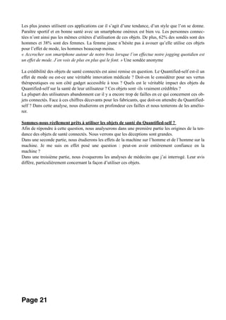 Les plus jeunes utilisent ces applications car il s’agit d’une tendance, d’un style que l’on se donne.
Paraître sportif et en bonne santé avec un smartphone onéreux est bien vu. Les personnes connec-
tées n’ont ainsi pas les mêmes critères d’utilisation de ces objets. De plus, 62% des sondés sont des
hommes et 38% sont des femmes. La femme jeune n’hésite pas à avouer qu’elle utilise ces objets
pour l’effet de mode, les hommes beaucoup moins.
« Accrocher son smartphone autour de notre bras lorsque l’on effectue notre jogging quotidien est
un effet de mode. J’en vois de plus en plus qui le font. » Une sondée anonyme
La crédibilité des objets de santé connectés est ainsi remise en question. Le Quantified-self est-il un
effet de mode ou est-ce une véritable innovation médicale ? Doit-on le considérer pour ses vertus
thérapeutiques ou son côté gadget accessible à tous ? Quels est le véritable impact des objets du
Quantified-self sur la santé de leur utilisateur ? Ces objets sont -ils vraiment crédibles ?
La plupart des utilisateurs abandonnent car il y a encore trop de failles en ce qui concernent ces ob-
jets connectés. Face à ces chiffres décevants pour les fabricants, que doit-on attendre du Quantified-
self ? Dans cette analyse, nous étudierons en profondeur ces failles et nous tenterons de les amélio-
rer.
Sommes-nous réellement prêts à utiliser les objets de santé du Quantified-self ?
Afin de répondre à cette question, nous analyserons dans une première partie les origines de la ten-
dance des objets de santé connectés. Nous verrons que les déceptions sont grandes.
Dans une seconde partie, nous étudierons les effets de la machine sur l’homme et de l’homme sur la
machine. Je me suis en effet posé une question : peut-on avoir entièrement confiance en la
machine ?
Dans une troisième partie, nous évoquerons les analyses de médecins que j’ai interrogé. Leur avis
diffère, particulièrement concernant la façon d’utiliser ces objets.
Page 21
 