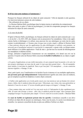 II/ D’où vient cette tendance à l’automesure ?
Pourquoi les français utilisent-ils les objets de santé connectés ? Afin de répondre à cette question,
j’ai interviewé plusieurs acteurs de cette tendance :
- Des utilisateurs de ces objets
- Le Docteur Sabrina Hafsi, psychologue dans la région niçoise et spécialiste du comportement.
Dans cette partie et grâce à l’aide de psychologues, j’ai tenté de comprendre pourquoi les français
utilisaient les objets de santé connectés.
1- Le souci de facilité
D’après le Docteur Hafsi, psychologue, les français utilisent les objets de santé connectés par « sou-
ci de facilité ». En 2015, 80% des français sont en possession d’un smartphone. Grâce à des appli-
cations faciles à télécharger et à utiliser, nous pouvons lire nos statistiques sur notre état de santé,
comme vu précédemment. « L’homme aime lorsque tout est plus simple » affirme le Docteur Hafsi
« Nous pouvons observer que les applications les plus téléchargées et utilisées sont gratuites, ne
nécessite pas d’installation onéreuse et sont faciles à comprendre » ajoute t-elle, en faisant notam-
ment référence à la célèbre application « Track & stats », qui bat tous les records de téléchargement
sur smartphone et tablettes tactiles.
George, utilisateur d’applications d’automesure sur son smartphone, m’a donné son avis sur la
question. Il rejoint celui du Docteur Hafsi concernant la facilité d’utilisation de ces objets et appli-
cations.
« Ce genre d’applications est une réelle innovation. Je suis connecté toute la journée, et le soir j’ai
mes propres statistiques sur mon état de santé, le tout sans faire grand chose … Pas de manipula-
tions inutiles, le tout dans la simplicité. Tout ce qu’il me faut ? Un smartphone … et une connexion
internet régulière. » George, 51 ans
Ainsi, petit à petit, avec l’amélioration et la facilité d’accès à internet et à ses multiples applications,
une personne peut agir indépendamment. Indépendamment signifie seul, donc sans son médecin,
qui est remplacé au profit du téléphone et autres objets connectés.
« J’utilise cette application car j’ai des petits soucis avec ma tension je suis un homme très stressé.
Avant, j’allais chez le médecin deux fois par mois ! Désormais, mes visites chez mon généraliste se
limitent à 2 tous les six mois ! C’est un véritable gain de temps et d’argent ! » George, 51 ans.
« Nous sommes dans une société où l’on veut avoir accès à l’information le plus rapidement pos-
sible. Et notre ami George a raison : aller chez le médecin prend du temps. Alors pourquoi faire
compliqué lorsque l’on peut faire plus simple ? C'est le credo de la société actuelle. » Docteur Hafsi
Ce souci de facilité est également présent chez les sportifs. L’entraîneur conseille à son élève
d’utiliser cet objet afin de mesurer ses statistiques. Ainsi, tous les jours, il a accès à ses données per-
sonnelles. Les sponsors conseillent de plus en plus aux athlètes d’utiliser ces objets.
Page 22
 