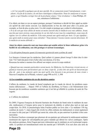 « Je l’ai conseillé à quelques-uns de mes sportifs. Ils se connectent avant l’entraînement, s’entr-
aînent. A la fin de la séance, ils ont leurs statistiques à disposition. Nous les analysons et voyons
après ce qu’il faudra corriger lors de la prochaine séance ! Une révolution ! » Jean-Phillipe, 45
ans, entraîneur d’athlétisme.
Ces objets ont dans ce cas un aspect pratique, puisque l’entraîneur a décidé de faire appel au méde-
cin sportif du club moins souvent. Les déplacements en bus du club pour aller à la pesée, par
exemple, se font de plus en plus rares. Un côté simple et pratique qui a séduit le sélectionneur.
« Il va de soit que nous allons de moins en moins souvent chez le médecin avec mes athlètes. Avant,
une fois par mois environ, nous prenions le car du club et avec tous les compétiteurs, nous nous di-
rigions vers le cabinet du médecin. Cela nous prenait une après-midi par mois. Ce qui signifiait :
une après-midi en moins pour nous entraîner ! Nous faisons l’essence moins souvent désormais. Et
le médecin est moins débordé. »
Ainsi, les objets connectés sont une innovation qui semble attirer le futur utilisateur grâce à la
facilité de son utilisation, son côté pratique et surtout économique.
2- La déception française quant à la mauvaise gestion de notre système de santé
Les français n’aiment pas les médecins. Quel enfant n’a jamais pleuré lorsqu’il allait chez le den-
tiste ? Si l’individu peut éviter d’aller chez son docteur, il le fera.
Rousseau lui-même a maintes fois affirmé son mépris envers le corps médical.
« Quand tous mes ennemis particuliers seront morts, les Médecins, les Oratoriens vivront encore, et
quand je n'aurais pour persécuteurs que ces deux corps-là, je dois être sûr qu'ils ne laisseront pas
plus de paix à ma mémoire après ma mort qu'ils n'en laissent à ma personne de mon vivant »
Oeuvres Complètes de la Pléiade, volume I, page 998 ou O.C. I, 998
A) Les scandales sanitaires de ces dix dernières années
L'affaire du médiator, la viande de boeuf remplacée par la viande de cheval, les prothèses mam-
maires défectueuses … Depuis 1945 et l’affaire du distilbène, la France a été littéralement écla-
boussée par de nombreux scandales sanitaires qui n’ont fait qu’affaiblir le système de santé de l’he-
xagone.
a- L’affaire du médiator
En 2009, l’Agence Française de Sécurité Sanitaire des Produits de Santé retire le médiator du mar-
ché, médicament à l’origine prévu pour le traitement du diabète et utilisé plus tard en tant que
coupe-faim. En 2010, la pneumologue Irène Frachon publie un livre choc « Le médiator 150 mg,
combien de morts ? » dans lequel elle révèle les effets néfastes du médicament et remet également
en cause le rôle joué par l’AFSAPS qui aurait du, selon elle, ne pas autoriser le produit à être com-
mercialisé.
Le Docteur Frachon a remarqué que plusieurs de ses patients qui utilisaient le médicament médiator
montraient des signes de valvulopathie,une grave maladie qui détruit les valves cardiaques. Après
des analyses pointues, Irène Fragon parvient à démontrer que le médiator en est le principal respon-
sable. Le produit est immédiatement retiré du marché par l’AFSAPS. S’en suit alors une série de
Page 23
 