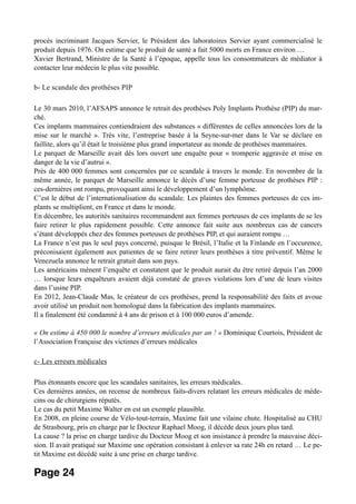 procès incriminant Jacques Servier, le Président des laboratoires Servier ayant commercialisé le
produit depuis 1976. On estime que le produit de santé a fait 5000 morts en France environ …
Xavier Bertrand, Ministre de la Santé à l’époque, appelle tous les consommateurs de médiator à
contacter leur médecin le plus vite possible.
b- Le scandale des prothèses PIP
Le 30 mars 2010, l’AFSAPS annonce le retrait des prothèses Poly Implants Prothèse (PIP) du mar-
ché.
Ces implants mammaires contiendraient des substances « différentes de celles annoncées lors de la
mise sur le marché ». Très vite, l’entreprise basée à la Seyne-sur-mer dans le Var se déclare en
faillite, alors qu’il était le troisième plus grand importateur au monde de prothèses mammaires.
Le parquet de Marseille avait dès lors ouvert une enquête pour « tromperie aggravée et mise en
danger de la vie d’autrui ».
Près de 400 000 femmes sont concernées par ce scandale à travers le monde. En novembre de la
même année, le parquet de Marseille annonce le décès d’une femme porteuse de prothèses PIP :
ces-dernières ont rompu, provoquant ainsi le développement d’un lymphôme.
C’est le début de l’internationalisation du scandale. Les plaintes des femmes porteuses de ces im-
plants se multiplient, en France et dans le monde.
En décembre, les autorités sanitaires recommandent aux femmes porteuses de ces implants de se les
faire retirer le plus rapidement possible. Cette annonce fait suite aux nombreux cas de cancers
s’étant développés chez des femmes porteuses de prothèses PIP, et qui auraient rompu …
La France n’est pas le seul pays concerné, puisque le Brésil, l’Italie et la Finlande en l’occurence,
préconisaient également aux patientes de se faire retirer leurs prothèses à titre préventif. Même le
Venezuela annonce le retrait gratuit dans son pays.
Les américains mènent l’enquête et constatent que le produit aurait du être retiré depuis l’an 2000
… lorsque leurs enquêteurs avaient déjà constaté de graves violations lors d’une de leurs visites
dans l’usine PIP.
En 2012, Jean-Claude Mas, le créateur de ces prothèses, prend la responsabilité des faits et avoue
avoir utilisé un produit non homologué dans la fabrication des implants mammaires.
Il a finalement été condamné à 4 ans de prison et à 100 000 euros d’amende.
« On estime à 450 000 le nombre d’erreurs médicales par an ! » Dominique Courtois, Président de
l’Association Française des victimes d’erreurs médicales
c- Les erreurs médicales
Plus étonnants encore que les scandales sanitaires, les erreurs médicales.
Ces dernières années, on recense de nombreux faits-divers relatant les erreurs médicales de méde-
cins ou de chirurgiens réputés.
Le cas du petit Maxime Walter en est un exemple plausible.
En 2008, en pleine course de Vélo-tout-terrain, Maxime fait une vilaine chute. Hospitalisé au CHU
de Strasbourg, pris en charge par le Docteur Raphael Moog, il décède deux jours plus tard.
La cause ? la prise en charge tardive du Docteur Moog et son insistance à prendre la mauvaise déci-
sion. Il avait pratiqué sur Maxime une opération consistant à enlever sa rate 24h en retard … Le pe-
tit Maxime est décédé suite à une prise en charge tardive.
Page 24
 