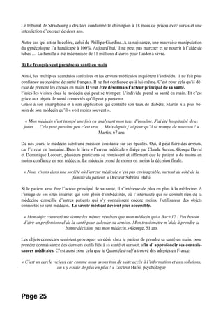 Le tribunal de Strasbourg a dès lors condamné le chirurgien à 18 mois de prison avec sursis et une
interdiction d’exercer de deux ans.
Autre cas qui attise la colère, celui de Phillipe Giardina. A sa naissance, une mauvaise manipulation
du gynécologue l’a handicapé à 100%. Aujourd’hui, il ne peut pas marcher et se nourrit à l’aide de
tubes … La famille a été indemnisée de 11 millions d’euros pour l’aider à vivre.
B) Le français veut prendre sa santé en main
Ainsi, les multiples scandales sanitaires et les erreurs médicales inquiètent l’individu. Il ne fait plus
confiance au système de santé français. Il ne fait confiance qu’à lui-même. C’est pour cela qu’il dé-
cide de prendre les choses en main. Il veut être désormais l’acteur principal de sa santé.
Finies les visites chez le médecin qui peut se tromper. L’individu prend sa santé en main. Et c’est
grâce aux objets de santé connectés qu’il peut y parvenir.
Grâce à son smartphone et à son application qui contrôle son taux de diabète, Martin n’a plus be-
soin de son médecin qu’il « voit moins souvent ».
« Mon médecin s’est trompé une fois en analysant mon taux d’insuline. J’ai été hospitalisé deux
jours … Cela peut paraître peu c’est vrai … Mais depuis j’ai peur qu’il se trompe de nouveau ! »
Martin, 67 ans
De nos jours, le médecin subit une pression constante sur ses épaules. Oui, il peut faire des erreurs,
car l’erreur est humaine. Dans le livre « l’erreur médicale » dirigé par Claude Sureau, George David
et Dominique Lecourt, plusieurs praticiens se réunissent et affirment que le patient a de moins en
moins confiance en son médecin. Le médecin prend de moins en moins la décision finale.
« Nous vivons dans une société où l’erreur médicale n’est pas envisageable, surtout du côté de la
famille du patient. » Docteur Sabrina Hafsi
Si le patient veut être l’acteur principal de sa santé, il s’intéresse de plus en plus à la médecine. A
l’image de ses sites internet qui sont plein d’imbécilités, où l’internaute qui ne connaît rien de la
médecine conseille d’autres patients qui s’y connaissent encore moins, l’utilisateur des objets
connectés se sent médecin. Le savoir médical devient plus accessible.
« Mon objet connecté me donne les mêmes résultats que mon médecin qui a Bac+12 ! Pas besoin
d’être un professionnel de la santé pour calculer sa tension. Mon tensiomètre m’aide à prendre la
bonne décision, pas mon médecin.» George, 51 ans
Les objets connectés semblent provoquer un désir chez le patient de prendre sa santé en main, pour
prendre connaissance des derniers outils liés à sa santé et surtout, afin d’ approfondir ses connais-
sances médicales. C’est aussi pour cela que le Quantified-self a trouvé des adeptes en France.
« C’est un cercle vicieux car comme nous avons tout de suite accès à l’information et aux solutions,
on s’y essaie de plus en plus ! » Docteur Hafsi, psychologue
Page 25
 