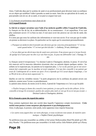 Ainsi, l’individu déçu par le système de santé et ses professionnels peut déverser toute sa confiance
en ces objets qui semblent l’aider à prendre sa santé en main. Sans être un spécialiste de la santé, on
peut prendre soin de soi, de sa santé, et on peut se soigner tout seul.
2- Le français est prétentieux mais doute de lui
A) L’orgueil français
Le fait de se soigner soi-même sans l’aide d’un médecin qualifié reflète l’orgueil de l’individu.
Le français est fier de lui, de sa débrouillardise, de sa connaissance : il est orgueilleux. Il ne veut
plus seulement savoir s’il va bien ou mal, il veut aussi avoir des preuves sur son état de santé, des
chiffres.
Il n’aime pas que nous lui cachions des informations et veut tout savoir. Il ne veut pas que le méde-
cin prenne sa décision à sa place. En particulier sur les sujets qui le concernent personnellement.
« Pourquoi un médecin doit-il prendre une décision qui me concerne principalement ? C’est ma
santé quand même ! C’est moi qui doit décider ! » Anthony, 24 ans, diabétique
« J’ai un objet qui me décrit mon état de santé avec précision. Il me prouve que je n’ai pas besoin
de quelqu’un d’autre pour me dire si je vais bien ou pas. Je peux me débrouiller seul. » George, 51
ans
Le français serait-il irrespectueux ? Le docteur Ludovic Chastagnier, dentiste, le pense. Il voit d’un
très mauvais oeil la mauvaise éducation récurrente chez ses patients depuis quelques années : les
enfants ne le respectent pas, les parents ne le respectent plus. « J’ai vu des parents qui m’ont ouver-
tement fait comprendre que la machine m’avait remplacé. J’ai une fois conseillé à un patient qui
avait de l’embonpoint de se mettre au sport. Il m’a répondu qu’il le savait depuis longtemps, c’est
sa Wii-fit la lui a dit un mois auparavant ! ».
Quelles en sont les véritables raisons ? la perte progressive de la confiance du patient envers son
médecin, comme nous l’avons vu précédemment.
Le patient aime choisir, du moins avoir le choix, il prend de l’importance et c’est ce qui lui plaît.
« Parfois lorsque je donne des conseils à mes patients, je sens qu'ils ont la tête ailleurs. Je les
conseille et lorsqu’ils reviennent -parfois des années plus tard- je vois qu’ils ne m’ont pas écouté. »
Docteur Ludovic Chastagnier, dentiste.
B) Le français a peur du regard des autres
Nous sommes également dans une société dans laquelle l’apparence compte énormément. Cette
société nous pousse à nous surpasser physiquement et psychologiquement.
Ainsi, le physique, la posture, notre poids, notre apparence nous importe beaucoup.
« Les autres nous jugent donc sur notre physique, et nous en faisons tout autant, de manière auto-
matique. » Sophie Cheral, psychologue
Ne préférons-nous pas ressembler au célèbre et bel acteur Hollywoodien Brad Pitt plutôt qu’à Mi-
ckey Rourke ? Ne préférons-nous pas ressembler à la belle actrice Julia Roberts plutôt qu’à Rossy
Page 26
 