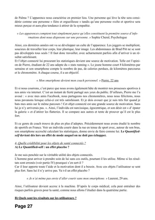 de Palma ? L’apparence nous caractérise en premier lieu. Une personne qui lève la tête sera consi-
dérée comme une personne « fière et orgueilleuse » tandis qu’une personne svelte et sportive sera
mieux perçue et aura plus tendance à attirer de la sympathie.
« Les apparences comptent tout simplement parce qu’elles constituent la première source d’info-
rmations dont nous disposons sur une personne. » Sophie Cheral, Psychologue
Ainsi, ces dernières années ont vu se développer un culte de l’apparence. Les joggers se multiplient,
soucieux de travailler leur corps, leur plastique, leur image. Les abdominaux de Brad Pitt ne se sont
pas développés tous seuls ! Il faut donc travailler, avec acharnement parfois afin d’arriver à un ré-
sultat satisfaisant.
Et l’objet connecté lui procurant les statistiques devient une source de motivation. Telle est l’opini-
on de Pierre, étudiant de 22 ans adepte du « stats running ». Le jeune homme court 8 kilomètres par
semaine et son smartphone compte le nombre de pas, de calories perdues, de kilomètres parcourus
et le chronomètre. A chaque course, il a un objectif.
« Mon smartphone devient mon coach personnel. » Pierre, 22 ans
Et si nous courrons, c’est parce que nous avons également hâte de montrer nos prouesses sportives à
nos amis via internet. C’est un instant de fierté partagé aux yeux du public. D’ailleurs, Pierre me l’a
avoué : « avec mes amis Facebook, nous partageons nos chronomètres, nous nous félicitons, nous
nous pavanons lorsque celui-ci est très satisfaisant. Et je dois avouer que je suis très fier quand je
bats mes amis sur le même parcours ! Cet objet connecté est une grande source de motivation. Sans
lui je n’y arriverais pas. ». Ainsi, l’individu est narcissique, égocentrique, et son désir est « d’ épater
la galerie » et d’attirer les flatteries. Il se compare aux autres et tente de prouver qu’il est le plus
fort.
Et ce genre de coach trouve de plus en plus d’adeptes. Précédemment nous avons étudié le nombre
de sportifs en France. Voir un individu courir dans la rue en tenue de sport avec, autour de son bras,
son smartphone accroché calculant les statistiques, donne envie de faire comme lui. Le Quantified-
self devient dès lors un effet de mode auquel on ne doit pas échapper.
4- Quelle crédibilité pour les objets de santé connectés ?
A) Le Quantified-self : un effet placebo ?
Je me suis penchée sur la véritable utilité des objets connectés.
L’homme peut arriver à prendre soin de lui sans ces outils, pourtant il les utilise. Même si les résul-
tats sont erronés (voir partie IV) pourquoi s’en sert-il ?
Car il leur apporte toute l’aide et la motivation dont il a besoin. Avec ces objets l’utilisateur se sent
plus fort. Sans lui il n’y arrive pas. Ya t-il un effet placebo ?
« Je n’ai même pas envie d’aller courir sans mon smartphone. » Laurent, 29 ans.
Ainsi, l’utilisateur devient accroc à la machine. D’après le corps médical, cela peut entraîner des
risques parfois graves pour la santé, comme nous allons l’étudier dans la quatrième partie.
B) Quels sont les résultats sur les utilisateurs ?
Page 27
 