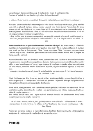 Les utilisateurs français ont beaucoup de mal avec les objets de santé connectés.
Pourtant, d’après le docteur Couhet, spécialiste du Quantified-self :
« utilisés à bonne escient et sous l’oeil du médecin traitant, ils pourraient être très pratiques. »
Mais tous les utilisateurs ne l’entendent pas de cette oreille. Beaucoup ont été déçus, jusqu’à mettre
leur outil au placard. Certains même, comme Laurent, n’en feront jamais l’acquisition. Ce jeune
homme ne voit pas l’intérêt de ces objets. Pour lui, ils ne représentent qu’un coup marketing de la
part des grandes multinationales. Pour lui, rien ne vaut un rendez-vous chez le médecin, et ces ob-
jets ne pourront pas remplacer son généraliste.
« Tout va bien pour le moment, mon médecin me conseille bien et je n’ai pas de problème particu-
lier. Alors pourquoi utiliser un objet de santé connecté ? Cela ne m’est pas adressé. » Laurent, 25
ans
Beaucoup remettent en question la véritable utilité de ces objets. En même temps, a t-on réelle-
ment besoin d’une application pour savoir que l’on fume trop ? A t-on réellement besoin de capteurs
pour savoir que l’on ne dort pas assez ? Que l’on est trop stressé ? Que l’on mange trop gras ou que
l’on boit trop de café ? Certaines applications sont considérées comme inutiles pour la plupart des
français qui les rejettent.
Nous allons le voir dans une prochaine partie, certains outils sont victimes de défaillances dans leur
programmation ou dans leurs manipulations. Certains facteurs extérieurs rendent la machine inutili-
sable, et pour les utilisateurs, c’est un risque de perte de confiance. Arnaud a acheté un tensiomètre
car il est stressé, même en période de vacances. Pourtant, le jeune homme n’a pas su le faire mar-
cher.
« Jamais ce tensiomètre ne m’a donné le moindre chiffre sur ma tension. Je l’ai ramené au maga-
sin. » Arnaud, 27 ans
Ainsi, l’utilisateur est déçu de ne pas pouvoir utiliser simplement l’objet, comme la publicité ou la
notice le prévoyait. La simplicité d’utilisation est pourtant l’argument principal des publicitaires.
Mais certains utilisateurs ont eu de réelles désillusions.
Julien est un jeune gendarme. Pour s’entraîner dans ses parcours, il a acheté une application sur son
smartphone qui lui donne tous les résultats : ses performances, son rythme cardiaque, le chrono-
mètre, le résultat parcouru …
Très content de son achat, il ne l’a pas lâché les premiers mois de son entraînement. Jusqu’à être
complètement lassé et ne plus s’en servir.
« C’est bien 5 minutes, mais au fond, quand j’oubliais de le prendre à l’entraînement, ça ne me
manquait pas. Et petit à petit je l’ai relégué au fond du placard. Ca n’est pas si utile que ça ! » Ju-
lien, 28 ans
Pauline est une jeune cadre de la région Parisienne. Souffrant d’embonpoint, elle a téléchargé une
application de running pour la coacher lors de ses entraînements.
Page 28
 