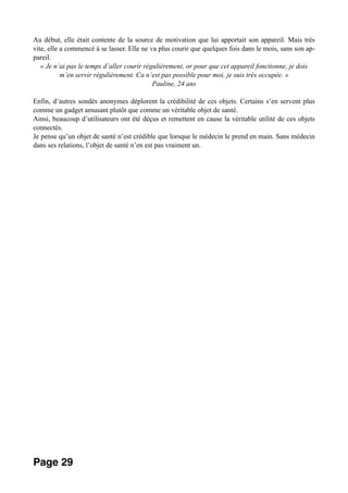 Au début, elle était contente de la source de motivation que lui apportait son appareil. Mais très
vite, elle a commencé à se lasser. Elle ne va plus courir que quelques fois dans le mois, sans son ap-
pareil.
« Je n’ai pas le temps d’aller courir régulièrement, or pour que cet appareil fonctionne, je dois
m’en servir régulièrement. Ca n’est pas possible pour moi, je suis très occupée. »
Pauline, 24 ans
Enfin, d’autres sondés anonymes déplorent la crédibilité de ces objets. Certains s’en servent plus
comme un gadget amusant plutôt que comme un véritable objet de santé.
Ainsi, beaucoup d’utilisateurs ont été déçus et remettent en cause la véritable utilité de ces objets
connectés.
Je pense qu’un objet de santé n’est crédible que lorsque le médecin le prend en main. Sans médecin
dans ses relations, l’objet de santé n’en est pas vraiment un.
Page 29
 