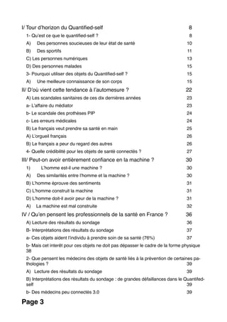 I/ Tour d’horizon du Quantiﬁed-self 8
1- Qu’est ce que le quantiﬁed-self ? 8
A) Des personnes soucieuses de leur état de santé 10
B) Des sportifs 11
C) Les personnes numériques 13
D) Des personnes malades 15
3- Pourquoi utiliser des objets du Quantiﬁed-self ? 15
A) Une meilleure connaissance de son corps 15
II/ D’où vient cette tendance à l’automesure ? 22
A) Les scandales sanitaires de ces dix dernières années 23
a- L’affaire du médiator 23
b- Le scandale des prothèses PIP 24
c- Les erreurs médicales 24
B) Le français veut prendre sa santé en main 25
A) L’orgueil français 26
B) Le français a peur du regard des autres 26
4- Quelle crédibilité pour les objets de santé connectés ? 27
III/ Peut-on avoir entièrement conﬁance en la machine ? 30
1) L’homme est-il une machine ? 30
A) Des similarités entre l’homme et la machine ? 30
B) L’homme éprouve des sentiments 31
C) L’homme construit la machine 31
D) L’homme doit-il avoir peur de la machine ? 31
A) La machine est mal construite 32
IV / Qu’en pensent les professionnels de la santé en France ? 36
A) Lecture des résultats du sondage 36
B- Interprétations des résultats du sondage 37
a- Ces objets aident l’individu à prendre soin de sa santé (76%) 37
b- Mais cet interêt pour ces objets ne doit pas dépasser le cadre de la forme physique
38
2- Que pensent les médecins des objets de santé liés à la prévention de certaines pa-
thologies ? 39
A) Lecture des résultats du sondage 39
B) Interprétations des résultats du sondage : de grandes défaillances dans le Quantifed-
self 39
b- Des médecins peu connectés 3.0 39
Page 3
 