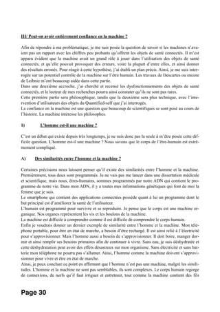 III/ Peut-on avoir entièrement confiance en la machine ?
Afin de répondre à ma problématique, je me suis posée la question de savoir si les machines n’ava-
ient pas un rapport avec les chiffres peu probants qu’offrent les objets de santé connectés. Il m’est
apparu évident que la machine avait un grand rôle à jouer dans l’utilisation des objets de santé
connectés, et qu’elle pouvait provoquer des erreurs, voire la plupart d’entre elles, et ainsi donner
des résultats erronés. Pour réagir à cette hypothèse, j’ai établi un plan précis. Ainsi, je me suis inter-
rogée sur un potentiel contrôle de la machine sur l’être humain. Les travaux de Descartes ou encore
de Leibniz m’ont beaucoup aidée dans cette partie.
Dans une deuxième accroche, j’ai cherché et recensé les dysfonctionnements des objets de santé
connectés, et le lecteur de mes recherches pourra ainsi constater qu’ils ne sont pas rares.
Cette première partie sera philosophique, tandis que la deuxième sera plus technique, avec l’inte-
rvention d’utilisateurs des objets du Quantified-self que j’ai interrogés.
La confiance en la machine est une question que beaucoup de scientifiques se sont posé au cours de
l’histoire. La machine intéresse les philosophes.
1) L’homme est-il une machine ?
C’est un débat qui existe depuis très longtemps, je ne suis donc pas la seule à m’être posée cette dif-
ficile question. L’homme est-il une machine ? Nous savons que le corps de l’être-humain est extrê-
mement compliqué.
A) Des similarités entre l’homme et la machine ?
Certaines précisions nous laissent penser qu’il existe des similarités entre l’homme et la machine.
Premièrement, tous deux sont programmés. Je ne vais pas me lancer dans une dissertation médicale
et scientifique, mais nous, êtres-humains, sommes programmés par notre ADN qui contient le pro-
gramme de notre vie. Dans mon ADN, il y a toutes mes informations génétiques qui font de moi la
femme que je suis.
Le smartphone qui contient des applications connectées possède quant à lui un programme dont le
but principal est d’améliorer la santé de l’utilisateur.
L’humain est programmé pour survivre et se reproduire. Je pense que le corps est une machine or-
ganique. Nos organes représentent les vis et les boulons de la machine.
La machine est difficile à comprendre comme il est difficile de comprendre le corps humain.
Enfin je voudrais donner un dernier exemple de similarité entre l’homme et la machine. Mon télé-
phone portable, pour être en état de marche, a besoin d’être rechargé. Il est ainsi relié à l’électricité
pour s’approvisionner. Mais l’homme aussi a besoin de s’approvisionner. Il doit boire, manger dor-
mir et ainsi remplir ses besoins primaires afin de continuer à vivre. Sans eau, je suis déshydratée et
cette déshydratation peut avoir des effets désastreux sur mon organisme. Sans électricité et sans bat-
terie mon téléphone ne pourra pas s’allumer. Ainsi, l’homme comme la machine doivent s’approvi-
sionner pour vivre et être en état de marche.
Ainsi, je peux conclure ce point en affirmant que l’homme n’est pas une machine, malgré les simili-
tudes. L’homme et la machine ne sont pas semblables, ils sont complexes. Le corps humain regorge
de connexions, de nerfs qu’il faut irriguer et entretenir, tout comme la machine contient des fils
Page 30
 