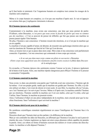 qu’il faut huiler et entretenir. Car l’organisme humain est complexe tout comme les rouages de la
machine sont complexes.
Même si le corps humain est complexe, ce n’est pas une machine d’après moi. Je vais m’appuyer
sur certains faits que j’expliquerai clairement ci-dessous.
B) L’homme éprouve des sentiments
Contrairement à la machine, nous avons une conscience, une âme qui nous permet de parler.
D’ailleurs, selon Descartes, «c’est parce que nous avons la faculté de parler que nous ne sommes
pas des machines. » C’est ce pouvoir de penser de réfléchir, qui fait que jamais une machine ne
pourra jamais égaler l’être humain.
De plus, l’homme a une conscience. L’homme ressent des émotions, et ce n’est pas la machine qui
en est capable.
La machine n’est pas capable d’aimer, de détester, de ressentir une quelconque émotion alors que ce
sont les émotions de l’homme qui font de lui l’être qu’il est devenu.
Ainsi, je ressens tout ce qui se passe dans mon corps. Mon corps et ma conscience sont parfaitement
connectés. Cependant, c’est ma conscience qui commande et mon corps qui exécute.
« Je ne suis pas dans mon corps comme un pilote en son navire » Descartes
«Notre corps nous appartient sans être néanmoins attaché à notre essence» Leibniz dans Discours
de la métaphysique
En revanche, si l’homme éprouve des sentiments comme l’amour ou la joie, il éprouve également
de la haine et de la peur. Ainsi, une machine réputée dangereuse peut effrayer l’homme et le pousser
à commettre l’irréparable.
C) L’homme construit la machine
Nous avons vu dans une première sous-partie que l’individu avait une conscience. l’homme agit de
lui-même : il est son propre guide, tandis que la machine est guidée par l’homme. En effet, si je dé-
sire utiliser cet objet, c’est à moi de choisir et à moi seule. Je suis libre. La machine elle ne l’est pas,
car c’est l’homme qui s’en sert et pas l’inverse. Même si d’après moi, la machine contrôle l’homme
par ses émotions, l’homme contrôle la machine car il est son maître, celui qui l’a créée, celui qui
l’utilise. Sans l’homme, la machine ne pourrait exister.
Ainsi, l’utilisateur d’objet est une pièce indépendante de la machine, mais cruciale pour que la ma-
chine fonctionne. Sans l’utilisateur à quoi servirait la machine ?
D) L’homme doit-il avoir peur de la machine ?
De nombreux scientifiques remettent régulièrement en cause l’intelligence de l’homme face à la
machine.
Descartes disait que l’humain était un être parlant, à la différence de la machine.
Mais je vais contredire les idées de Descartes, en affirmant que l’homme n’est plus le seul à pouvoir
émettre des sons. Certains ingénieurs au Japon ont ainsi conçu plusieurs robots capables de prendre
la parole. Ainsi, ces robots en forme d’humains exercent des métiers et vivent comme des êtres-hu-
mains. La machine a t-elle dépassé l’homme ?
Page 31
 