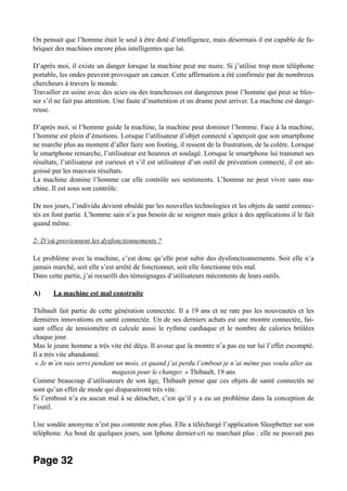 On pensait que l’homme était le seul à être doté d’intelligence, mais désormais il est capable de fa-
briquer des machines encore plus intelligentes que lui.
D’après moi, il existe un danger lorsque la machine peut me nuire. Si j’utilise trop mon téléphone
portable, les ondes peuvent provoquer un cancer. Cette affirmation a été confirmée par de nombreux
chercheurs à travers le monde.
Travailler en usine avec des scies ou des trancheuses est dangereux pour l’homme qui peut se bles-
ser s’il ne fait pas attention. Une faute d’inattention et un drame peut arriver. La machine est dange-
reuse.
D’après moi, si l’homme guide la machine, la machine peut dominer l’homme. Face à la machine,
l’homme est plein d’émotions. Lorsque l’utilisateur d’objet connecté s’aperçoit que son smartphone
ne marche plus au moment d’aller faire son footing, il ressent de la frustration, de la colère. Lorsque
le smartphone remarche, l’utilisateur est heureux et soulagé. Lorsque le smartphone lui transmet ses
résultats, l’utilisateur est curieux et s’il est utilisateur d’un outil de prévention connecté, il est an-
goissé par les mauvais résultats.
La machine domine l’homme car elle contrôle ses sentiments. L’homme ne peut vivre sans ma-
chine. Il est sous son contrôle.
De nos jours, l’individu devient obsédé par les nouvelles technologies et les objets de santé connec-
tés en font partie. L’homme sain n’a pas besoin de se soigner mais grâce à des applications il le fait
quand même.
2- D’où proviennent les dysfonctionnements ?
Le problème avec la machine, c’est donc qu’elle peut subir des dysfonctionnements. Soit elle n’a
jamais marché, soit elle s’est arrêté de fonctionner, soit elle fonctionne très mal.
Dans cette partie, j’ai recueilli des témoignages d’utilisateurs mécontents de leurs outils.
A) La machine est mal construite
Thibault fait partie de cette génération connectée. Il a 19 ans et ne rate pas les nouveautés et les
dernières innovations en santé connectée. Un de ses derniers achats est une montre connectée, fai-
sant office de tensiomètre et calcule aussi le rythme cardiaque et le nombre de calories brûlées
chaque jour.
Mas le jeune homme a très vite été déçu. Il avoue que la montre n’a pas eu sur lui l’effet escompté.
Il a très vite abandonné.
« Je m’en suis servi pendant un mois, et quand j’ai perdu l’embout je n’ai même pas voulu aller au
magasin pour le changer. » Thibault, 19 ans
Comme beaucoup d’utilisateurs de son âge, Thibault pense que ces objets de santé connectés ne
sont qu’un effet de mode qui disparaitront très vite.
Si l’embout n’a eu aucun mal à se détacher, c’est qu’il y a eu un problème dans la conception de
l’outil.
Une sondée anonyme n’est pas contente non plus. Elle a téléchargé l’application Sleepbetter sur son
téléphone. Au bout de quelques jours, son Iphone dernier-cri ne marchait plus : elle ne pouvait pas
Page 32
 