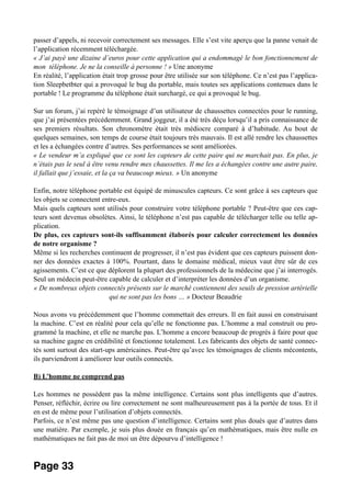 passer d’appels, ni recevoir correctement ses messages. Elle s’est vite aperçu que la panne venait de
l’application récemment téléchargée.
« J’ai payé une dizaine d’euros pour cette application qui a endommagé le bon fonctionnement de
mon téléphone. Je ne la conseille à personne ! » Une anonyme
En réalité, l’application était trop grosse pour être utilisée sur son téléphone. Ce n’est pas l’applica-
tion Sleepbetbter qui a provoqué le bug du portable, mais toutes ses applications contenues dans le
portable ! Le programme du téléphone était surchargé, ce qui a provoqué le bug.
Sur un forum, j’ai repéré le témoignage d’un utilisateur de chaussettes connectées pour le running,
que j’ai présentées précédemment. Grand joggeur, il a été très déçu lorsqu’il a pris connaissance de
ses premiers résultats. Son chronomètre était très médiocre comparé à d’habitude. Au bout de
quelques semaines, son temps de course était toujours très mauvais. Il est allé rendre les chaussettes
et les a échangées contre d’autres. Ses performances se sont améliorées.
« Le vendeur m’a expliqué que ce sont les capteurs de cette paire qui ne marchait pas. En plus, je
n’étais pas le seul à être venu rendre mes chaussettes. Il me les a échangées contre une autre paire,
il fallait que j’essaie, et la ça va beaucoup mieux. » Un anonyme
Enfin, notre téléphone portable est équipé de minuscules capteurs. Ce sont grâce à ses capteurs que
les objets se connectent entre-eux.
Mais quels capteurs sont utilisés pour construire votre téléphone portable ? Peut-être que ces cap-
teurs sont devenus obsolètes. Ainsi, le téléphone n’est pas capable de télécharger telle ou telle ap-
plication.
De plus, ces capteurs sont-ils suffisamment élaborés pour calculer correctement les données
de notre organisme ?
Même si les recherches continuent de progresser, il n’est pas évident que ces capteurs puissent don-
ner des données exactes à 100%. Pourtant, dans le domaine médical, mieux vaut être sûr de ces
agissements. C’est ce que déplorent la plupart des professionnels de la médecine que j’ai interrogés.
Seul un médecin peut-être capable de calculer et d’interpréter les données d’un organisme.
« De nombreux objets connectés présents sur le marché contiennent des seuils de pression artérielle
qui ne sont pas les bons … » Docteur Beaudrie
Nous avons vu précédemment que l’homme commettait des erreurs. Il en fait aussi en construisant
la machine. C’est en réalité pour cela qu’elle ne fonctionne pas. L’homme a mal construit ou pro-
grammé la machine, et elle ne marche pas. L’homme a encore beaucoup de progrès à faire pour que
sa machine gagne en crédibilité et fonctionne totalement. Les fabricants des objets de santé connec-
tés sont surtout des start-ups américaines. Peut-être qu’avec les témoignages de clients mécontents,
ils parviendront à améliorer leur outils connectés.
B) L’homme ne comprend pas
Les hommes ne possèdent pas la même intelligence. Certains sont plus intelligents que d’autres.
Penser, réfléchir, écrire ou lire correctement ne sont malheureusement pas à la portée de tous. Et il
en est de même pour l’utilisation d’objets connectés.
Parfois, ce n’est même pas une question d’intelligence. Certains sont plus doués que d’autres dans
une matière. Par exemple, je suis plus douée en français qu’en mathématiques, mais être nulle en
mathématiques ne fait pas de moi un être dépourvu d’intelligence !
Page 33
 