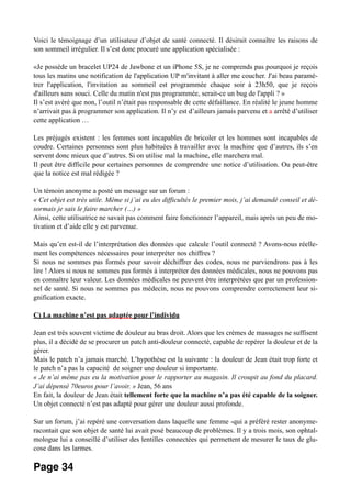 Voici le témoignage d’un utilisateur d’objet de santé connecté. Il désirait connaître les raisons de
son sommeil irrégulier. Il s’est donc procuré une application spécialisée :
«Je possède un bracelet UP24 de Jawbone et un iPhone 5S, je ne comprends pas pourquoi je reçois
tous les matins une notification de l'application UP m'invitant à aller me coucher. J'ai beau paramé-
trer l'application, l'invitation au sommeil est programmée chaque soir à 23h50, que je reçois
d'ailleurs sans souci. Celle du matin n'est pas programmée, serait-ce un bug de l'appli ? »
Il s’est avéré que non, l’outil n’était pas responsable de cette défaillance. En réalité le jeune homme
n’arrivait pas à programmer son application. Il n’y est d’ailleurs jamais parvenu et a arrêté d’utiliser
cette application …
Les préjugés existent : les femmes sont incapables de bricoler et les hommes sont incapables de
coudre. Certaines personnes sont plus habituées à travailler avec la machine que d’autres, ils s’en
servent donc mieux que d’autres. Si on utilise mal la machine, elle marchera mal.
Il peut être difficile pour certaines personnes de comprendre une notice d’utilisation. Ou peut-être
que la notice est mal rédigée ?
Un témoin anonyme a posté un message sur un forum :
« Cet objet est très utile. Même si j’ai eu des difficultés le premier mois, j’ai demandé conseil et dé-
sormais je sais le faire marcher (…) »
Ainsi, cette utilisatrice ne savait pas comment faire fonctionner l’appareil, mais après un peu de mo-
tivation et d’aide elle y est parvenue.
Mais qu’en est-il de l’interprétation des données que calcule l’outil connecté ? Avons-nous réelle-
ment les compétences nécessaires pour interpréter nos chiffres ?
Si nous ne sommes pas formés pour savoir déchiffrer des codes, nous ne parviendrons pas à les
lire ! Alors si nous ne sommes pas formés à interpréter des données médicales, nous ne pouvons pas
en connaître leur valeur. Les données médicales ne peuvent être interprétées que par un profession-
nel de santé. Si nous ne sommes pas médecin, nous ne pouvons comprendre correctement leur si-
gnification exacte.
C) La machine n’est pas adaptée pour l’individu
Jean est très souvent victime de douleur au bras droit. Alors que les crèmes de massages ne suffisent
plus, il a décidé de se procurer un patch anti-douleur connecté, capable de repérer la douleur et de la
gérer.
Mais le patch n’a jamais marché. L’hypothèse est la suivante : la douleur de Jean était trop forte et
le patch n’a pas la capacité de soigner une douleur si importante.
« Je n’ai même pas eu la motivation pour le rapporter au magasin. Il croupit au fond du placard.
J’ai dépensé 70euros pour l’avoir. » Jean, 56 ans
En fait, la douleur de Jean était tellement forte que la machine n’a pas été capable de la soigner.
Un objet connecté n’est pas adapté pour gérer une douleur aussi profonde.
Sur un forum, j’ai repéré une conversation dans laquelle une femme -qui a préféré rester anonyme-
racontait que son objet de santé lui avait posé beaucoup de problèmes. Il y a trois mois, son ophtal-
mologue lui a conseillé d’utiliser des lentilles connectées qui permettent de mesurer le taux de glu-
cose dans les larmes.
Page 34
 