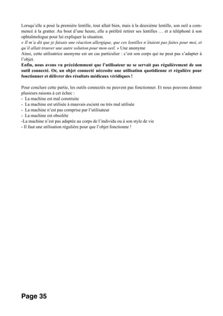 Lorsqu’elle a posé la première lentille, tout allait bien, mais à la deuxième lentille, son oeil a com-
mencé à la gratter. Au bout d’une heure, elle a préféré retirer ses lentilles … et a téléphoné à son
ophtalmologue pour lui expliquer la situation.
« Il m’a dit que je faisais une réaction allergique, que ces lentilles n’étaient pas faites pour moi, et
qu’il allait trouver une autre solution pour mon oeil. » Une anonyme
Ainsi, cette utilisatrice anonyme est un cas particulier : c’est son corps qui ne peut pas s’adapter à
l’objet.
Enfin, nous avons vu précédemment que l’utilisateur ne se servait pas régulièrement de son
outil connecté. Or, un objet connecté nécessite une utilisation quotidienne et régulière pour
fonctionner et délivrer des résultats médicaux véridiques !
Pour conclure cette partie, les outils connectés ne peuvent pas fonctionner. Et nous pouvons donner
plusieurs raisons à cet échec :
- La machine est mal construite
- La machine est utilisée à mauvais escient ou très mal utilisée
- La machine n’est pas comprise par l’utilisateur
- La machine est obsolète
-La machine n’est pas adaptée au corps de l’individu ou à son style de vie
- Il faut une utilisation régulière pour que l’objet fonctionne !
Page 35
 