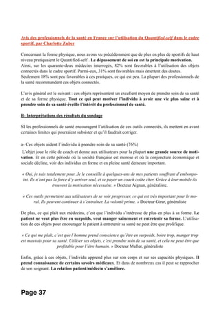 Avis des professionnels de la santé en France sur l’utilisation du Quantified-self dans le cadre
sportif, par Charlotte Zuber
Concernant la forme physique, nous avons vu précédemment que de plus en plus de sportifs de haut
niveau pratiquaient le Quantified-self . Le dépassement de soi en est la principale motivation.
Ainsi, sur les quarante-deux médecins interrogés, 82% sont favorables à l’utilisation des objets
connectés dans le cadre sportif. Parmi-eux, 31% sont favorables mais émettent des doutes.
Seulement 18% sont peu favorables à ces pratiques, ce qui est peu. La plupart des professionnels de
la santé recommandent ces objets connectés.
L’avis général est le suivant : ces objets représentent un excellent moyen de prendre soin de sa santé
et de sa forme physique. Tout ce qui peut motiver l’individu à avoir une vie plus saine et à
prendre soin de sa santé éveille l’intérêt du professionnel de santé.
B- Interprétations des résultats du sondage
SI les professionnels de santé encouragent l’utilisation de ces outils connectés, ils mettent en avant
certaines limites qui pourraient subsister et qu’il faudrait corriger.
a- Ces objets aident l’individu à prendre soin de sa santé (76%)
L’objet joue le rôle de coach et donne aux utilisateurs pour la plupart une grande source de moti-
vation. Et en cette période où la société française est morose et où la conjoncture économique et
sociale décline, voir des individus en forme et en pleine santé demeure important.
« Oui, je suis totalement pour. Je le conseille à quelques-uns de mes patients souffrant d’embonpo-
int. Ils n’ont pas la force d’y arriver seul, et se payer un coach coûte cher. Grâce à leur mobile ils
trouvent la motivation nécessaire. » Docteur Aignan, généraliste.
« Ces outils permettent aux utilisateurs de se voir progresser, ce qui est très important pour le mo-
ral. Ils peuvent continuer à s’entraîner. La volonté prime. » Docteur Girar, généraliste
De plus, ce qui plaît aux médecins, c’est que l’individu s’intéresse de plus en plus à sa forme. Le
patient ne veut plus être en surpoids, veut manger sainement et entretenir sa forme. L’utilisa-
tion de ces objets pour encourager le patient à entretenir sa santé ne peut être que prolifique.
« Ce qui me plaît, c’est que l’homme prend conscience qu’être en surpoids, boire trop, manger trop
est mauvais pour sa santé. Utiliser ses objets, c’est prendre soin de sa santé, et cela ne peut être que
profitable pour l’être humain. » Docteur Muller, généraliste
Enfin, grâce à ces objets, l’individu apprend plus sur son corps et sur ses capacités physiques. Il
prend connaissance de certains savoirs médicaux. Et dans de nombreux cas il peut se rapprocher
de son soignant. La relation patient/médecin s’améliore.
Page 37
 