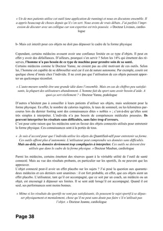 « Un de mes patients utilise cet outil (une application de running) et nous en discutons ensemble. Il
a appris beaucoup de choses depuis qu’il s’en sert. Nous avons de vrais débats. J’ai parfois l’impr-
ession de discuter avec un collègue car son expertise est très poussée. » Docteur Liveaux, cardio-
logue
b- Mais cet interêt pour ces objets ne doit pas dépasser le cadre de la forme physique
Cependant, certains médecins avouent avoir une confiance limitée en ce type d’objets. Il peut en
effet y avoir des défaillances. D’ailleurs, pourquoi s’en servir ? Selon les 14% qui émettent des ré-
serves, l’homme n’a pas besoin de ce type de machine pour prendre soin de sa santé.
Certains médecins comme le Docteur Yanne, ne croient pas au côté motivant de ces outils. Selon
lui, l’homme est capable de se débrouiller seul car il est de nature autonome. Par exemple, courir est
quelque chose d’innée chez l’individu. Il ne croit pas que l’utilisation de ces objets puissent appor-
ter un quelconque réconfort.
« L’auto-mesure semble être une grande idée dans l’ensemble. Mais en cas de chiffres peu satisfai-
sants, la plupart des utilisateurs abandonnent. L’homme fait du sport sans avoir besoin d’aide. A
quoi ça sert réellement ? » Docteur Yanne, podologue
D’autres n’hésitent pas à conseiller à leurs patients d’utiliser ses objets, mais seulement pour la
forme physique. En effet, le nombre de calories ingérées, le taux de sommeil, ou les kilomètres par-
courus lors du dernier footing sont des connaissances dites « nobles » ; c’est-à-dire qu’elles sont
très simples à interpréter. L’individu n’a pas besoin de compétences médicales poussées. Ils
peuvent interpréter les résultats sans difficultés, sans faire trop d’erreurs.
C’est pour cette raison que les médecins sont en faveur des objets connectés utilisés pour entretenir
la forme physique. Ces connaissances sont à la portée de tous.
« Je suis d’accord pour que l’individu utilise les objets du Quantified-self pour entretenir sa forme.
Ces outils offrent plus d’autonomie. L’utilisateur peut comprendre ses données sans difficultés.
Mais au-delà, ses données deviennent trop compliquées à interpréter. Ces outils ne doivent être
utilisés que dans le cadre de la forme physique. » Docteur Mauban, cardiologue
Parmi les médecins, certains émettent des réserves quant à la véritable utilité de l’outil de santé
connecté. Mais au vue des résultats probants, en particulier sur les sportifs, ils ne peuvent que les
approuver.
L’objet connecté peut-il avoir un effet placebo sur les sujets ? J’ai posé la question aux quarante-
deux médecins et ces derniers sont unanimes : il est fort probable, en effet, que ces objets aient un
effet placebo. L’utilisateur, tant qu’il est accompagné, que ce soit par un coach, un médecin ou un
objet, est encouragé à dépasser ses limites. Il se sent aidé lorsqu’il est accompagné. Quand il est
seul, ses performances sont moins bonnes.
« Même si les résultats du sportifs ne sont pas satisfaisants, ils poussent le sujet sportif à se dépas-
ser physiquement et mentalement, chose qu’il ne peut sans doute pas faire s’il n’utilisait pas
l’objet. » Docteur Jeanne, cardiologue
Page 38
 