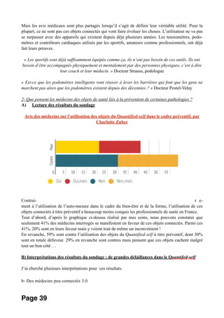 Mais les avis médicaux sont plus partagés lorsqu’il s’agit de définir leur véritable utilité. Pour la
plupart, ce ne sont pas ces objets connectés qui vont faire évoluer les choses. L’utilisateur ne va pas
se surpasser avec des appareils qui existent depuis déjà plusieurs années. Les tensiomètres, podo-
mètres et contrôleurs cardiaques utilisés par les sportifs, amateurs comme professionnels, ont déjà
fait leurs preuves.
« Les sportifs sont déjà suffisamment équipés comme ça, ils n’ont pas besoin de ces outils. Ils ont
besoin d’être accompagnés physiquement et mentalement par des personnes physiques, c’est à dire
leur coach et leur médecin. » Docteur Strauss, podologue
« Est-ce que les podomètres intelligents vont réussir à lever les barrières qui font que les gens ne
marchent pas alors que les podomètres existent depuis des décennies ? » Docteur Postel-Velay
2- Que pensent les médecins des objets de santé liés à la prévention de certaines pathologies ?
A) Lecture des résultats du sondage
Avis des médecins sur l’utilisation des objets du Quantified-self dans le cadre préventif, par
Charlotte Zuber
Contrai- r e-
ment à l’utilisation de l’auto-mesure dans le cadre du bien-être et de la forme, l’utilisation de ces
objets connectés à titre préventif a beaucoup moins conquis les professionnels de santé en France.
Tout d’abord, d’après le graphique ci-dessus réalisé par mes soins, nous pouvons constater que
seulement 41% des médecins interrogés se manifestent en faveur de ces objets connectés. Parmi ces
41%, 20% sont en leurs faveur mais y voient tout de même un inconvénient !
En revanche, 59% sont contre l’utilisation des objets du Quantified-self à titre préventif, dont 30%
sont en totale défaveur. 29% en revanche sont contres mais pensent que ces objets cachent malgré
tout un bon côté …
B) Interprétations des résultats du sondage : de grandes défaillances dans le Quantifed-self
J’ai cherché plusieurs interprétations pour ces résultats.
b- Des médecins peu connectés 3.0
Page 39
 