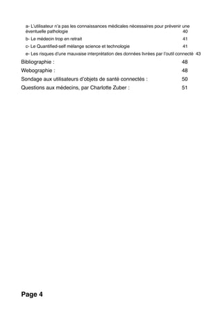 a- L’utilisateur n’a pas les connaissances médicales nécessaires pour prévenir une
éventuelle pathologie 40
b- Le médecin trop en retrait 41
c- Le Quantiﬁed-self mélange science et technologie 41
e- Les risques d’une mauvaise interprétation des données livrées par l’outil connecté 43
Bibliographie : 48
Webographie : 48
Sondage aux utilisateurs d’objets de santé connectés : 50
Questions aux médecins, par Charlotte Zuber : 51
Page 4
 
