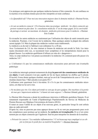 Ces pratiques sont approuvées par quelques médecins heureux d’être connectés. Ils ont confiance en
la machine et les résultats donnés peuvent être interprétés en toute confiance.
« Le Quantified-self ? Pour moi une innovation majeure dans le domaine médical » Docteur Favier,
généraliste
« Je suis un médecin connecté 3.0 et heureux dans ma pratique médicale : les objets connectés ap-
portent vraiment un plus dans la consultation médicale. C’est du temps gagné, de la convivialité
du partage et surtout un maximum de données médicales précieuses pour le médecin. » Docteur
Eric Couhet
En revanche les autres médecins ne cautionnent pas l’utilisation des objets de santé connectés pour
la médecine. Pourtant, c’est l’avenir de la médecine. Dans quelques années la plupart des cabinets
seront équipés 3.0. Mais la plupart des médecins veulent rester traditionnels.
Le médecin a eu du mal à s’habituer à son ordinateur il y a 20 ans.
Avec l’avènement du 2.0, les sites internet et forums de médecine ont envahi la Toile. Les inter-
nautes discutaient entre eux, se racontaient leurs symptômes et les interprétations étaient pour la
plupart fausses. Les médecins qualifiaient d’ailleurs ces sites de « dangereux ».
Ainsi, le corps médical ne s’est jamais accommodé à la médecine 2.0, comment peut-elle passer à la
médecine 3.0 ?
a- L’utilisateur n’a pas les connaissances médicales nécessaires pour prévenir une éventuelle
pathologie
Les médecins interrogés pointent notamment du doigt la pauvreté des connaissances médicales de
ces objets. L’outil connecté n’est pas capable de lire de façon médicale les chiffres qu’il calcule.
D’accord, il nous donne quelques résultats, mais qu’en est-il de l’interprétation de ceux-ci ? Et si les
résultats étaient faux ? Mal calculés (voir partie IV) ?
L’utilisateur reste quasiment livré à lui-même. Et s’il n’a pas les connaissances médicales néces-
saires, cet objet ne lui sert à rien.
« Ne me faites pas rire. Ces objets préventifs ne sont que de purs gadgets. Des machines à la portée
de tous qui s’improvisent médecins ? à bannir de toute urgence ! » Docteur AImard, généraliste
Le Docteur Idris Guessous a donné de nombreuses interviews à différents quotidiens français. Il est
notamment responsable de l’unité d’Epidémiologie Populationnelle du Service de Médecine de
Premier Recours aux Hôpitaux Universitaires de Genève (HUG).
Il remet en cause l’utilité de ces objets d’un nouveau genre, en particulier lorsqu’ils sont utilisés
dans un cadre préventif.
D’après lui, nous ne pouvons pas nous appuyer dessus car ils ne sont pas programmés pour avoir
des compétences aussi pointues qu’un médecin. Le médecin est irremplaçable. Et ce n’est certai-
nement pas ces objets connectés qui l’égaleront. Seul lui peut interpréter les données de la machine.
« Prévenir les cancers ? Les maladies inflammatoires ? C’est beaucoup trop compliqué et ces ob-
jets ne font pas le poids face au matériel hospitalier ! » Docteur Guessous
Page 40
 