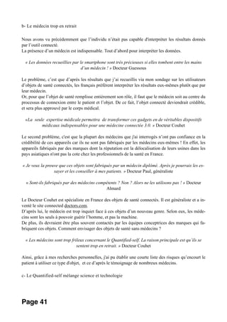 b- Le médecin trop en retrait
Nous avons vu précédemment que l’individu n’était pas capable d'interpréter les résultats donnés
par l’outil connecté.
La présence d’un médecin est indispensable. Tout d’abord pour interpréter les données.
« Les données recueillies par le smartphone sont très précieuses si elles tombent entre les mains
d’un médecin ! » Docteur Guessous
Le problème, c’est que d’après les résultats que j’ai recueillis via mon sondage sur les utilisateurs
d’objets de santé connectés, les français préfèrent interpréter les résultats eux-mêmes plutôt que par
leur médecin.
Or, pour que l’objet de santé remplisse entièrement son rôle, il faut que le médecin soit au centre du
processus de connexion entre le patient et l’objet. De ce fait, l’objet connecté deviendrait crédible,
et sera plus approuvé par le corps médical.
«La seule expertise médicale permettra de transformer ces gadgets en de véritables dispositifs
médicaux indispensables pour une médecine connectée 3.0. » Docteur Couhet
Le second problème, c'est que la plupart des médecins que j'ai interrogés n’ont pas confiance en la
crédibilité de ces appareils car ils ne sont pas fabriqués par les médecins eux-mêmes ! En effet, les
appareils fabriqués par des marques dont la réputation est la délocalisation de leurs usines dans les
pays asiatiques n'ont pas la cote chez les professionnels de la santé en France.
« Je veux la preuve que ces objets sont fabriqués par un médecin diplômé. Après je pourrais les es-
sayer et les conseiller à mes patients. » Docteur Paul, généraliste
« Sont-ils fabriqués par des médecins compétents ? Non ? Alors ne les utilisons pas ! » Docteur
Almard
Le Docteur Couhet est spécialiste en France des objets de santé connectés. Il est généraliste et a in-
venté le site connected doctors.com.
D’après lui, le médecin est trop inquiet face à ces objets d’un nouveau genre. Selon eux, les méde-
cins sont les seuls à pouvoir guérir l’homme, et pas la machine.
De plus, ils devraient être plus souvent contactés par les équipes conceptrices des marques qui fa-
briquent ces objets. Comment envisager des objets de santé sans médecins ?
« Les médecins sont trop frileux concernant le Quantified-self. La raison principale est qu’ils se
sentent trop en retrait. » Docteur Couhet
Ainsi, grâce à mes recherches personnelles, j'ai pu établir une courte liste des risques qu’encourt le
patient à utiliser ce type d'objet, et ce d’après le témoignage de nombreux médecins.
c- Le Quantified-self mélange science et technologie
Page 41
 