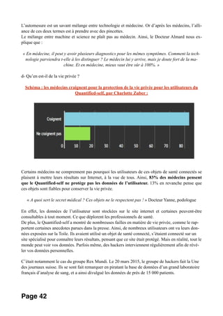 L’automesure est un savant mélange entre technologie et médecine. Or d’après les médecins, l’alli-
ance de ces deux termes est à prendre avec des pincettes.
Le mélange entre machine et science ne plaît pas au médecin. Ainsi, le Docteur Almard nous ex-
plique que :
« En médecine, il peut y avoir plusieurs diagnostics pour les mêmes symptômes. Comment la tech-
nologie parviendra t-elle à les distinguer ? Le médecin lui y arrive, mais je doute fort de la ma-
chine. Et en médecine, mieux vaut être sûr à 100%. »
d- Qu’en est-il de la vie privée ?
Schéma : les médecins craignent pour la protection de la vie privée pour les utilisateurs du
Quantified-self, par Charlotte Zuber :
Certains médecins ne comprennent pas pourquoi les utilisateurs de ces objets de santé connectés se
plaisent à mettre leurs résultats sur Internet, à la vue de tous. Ainsi, 83% des médecins pensent
que le Quantified-self ne protège pas les données de l’utilisateur. 13% en revanche pense que
ces objets sont fiables pour conserver la vie privée.
« A quoi sert le secret médical ? Ces objets ne le respectent pas ! » Docteur Yanne, podologue
En effet, les données de l’utilisateur sont stockées sur le site internet et certaines peuvent-être
consultables à tout moment. Ce que déplorent les professionnels de santé.
De plus, le Quantified-self a montré de nombreuses failles en matière de vie privée, comme le rap-
portent certaines anecdotes parues dans la presse. Ainsi, de nombreux utilisateurs ont vu leurs don-
nées exposées sur la Toile. Ils avaient utilisé un objet de santé connecté, s’étaient connecté sur un
site spécialisé pour connaître leurs résultats, pensant que ce site était protégé. Mais en réalité, tout le
monde peut voir vos données. Parfois même, des hackers interviennent régulièrement afin de révé-
ler vos données personnelles.
C’était notamment le cas du groupe Rex Mundi. Le 20 mars 2015, le groupe de hackers fait la Une
des journaux suisse. Ils se sont fait remarquer en piratant la base de données d’un grand laboratoire
français d’analyse de sang, et a ainsi divulgué les données de près de 15 000 patients.
Page 42
 