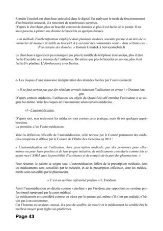 Romain Unushek est chercheur spécialisé dans le digital. En analysant le mode de fonctionnement
d’un bracelet connecté, il a rencontré de nombreuses surprises.
D’après le chercheur, plus un bracelet contient de données et plus il est facile de le pirater. Il est
ainsi parvenu à pirater une dizaine de bracelets en quelques heures.
« la méthode d’authentification employée dans plusieurs modèles courants permet à un tiers de se
connecter de manière invisible au bracelet, d’y exécuter des commandes voire – dans certains cas –
d’en extraire des données. » Romain Unushek à Servicesmobile.fr
Le chercheur a également pu remarquer que plus le modèle du téléphone était ancien, plus il était
facile d’accéder aux données de l’utilisateur. De même que plus le bracelet est ancien, plus il est
facile d’y pénétrer. L’obsolescence a ses limites.
e- Les risques d’une mauvaise interprétation des données livrées par l’outil connecté
« Il ne faut surtout pas que des résultats erronés induisent l’utilisateur en erreur ! » Docteur Ara-
gon
D’après certains médecins, l’utilisation des objets du Quantified-self entraîne l’utilisateur à se soi-
gner lui-même. Voici les risques de l’automesure selon certains médecins.
e1- L’automédication
D’après moi, non seulement les médecins sont contres cette pratique, mais ils ont quelques appré-
hensions.
La première, c’est l’auto-médication.
Voici la définition officielle de l’automédication, celle retenue par le Comité permanent des méde-
cins européens et définie par le Conseil de l’Ordre des médecins en 2011 :
« L’automédication est l’utilisation, hors prescription médicale, par des personnes pour elles-
mêmes ou pour leurs proches et de leur propre initiative, de médicaments considérés comme tels et
ayant reçu l’AMM, avec la possibilité d’assistance et de conseils de la part des pharmaciens. »
Pour résumer, le patient se soigne seul. L’automédication diffère de la prescription médicale, dont
les médicaments sont conseillés par le médecin, et de la prescription officinale, dont les médica-
ments sont conseillés par le pharmacien.
« C’est un système référentiel profane » E. Freidson
Ainsi l’automédication est décrite comme « profane » par Freidson, par opposition au système pro-
fessionnel représenté par le corps médical.
Le médicament est considéré comme un trésor par le patient qui, même s’il n’est pas malade, n’hé-
site pas à en consommer.
Car l’homme est anxieux, stressé, il a peur de souffrir, de mourir et le médicament lui semble être le
meilleur moyen pour régler ses problèmes.
Page 43
 
