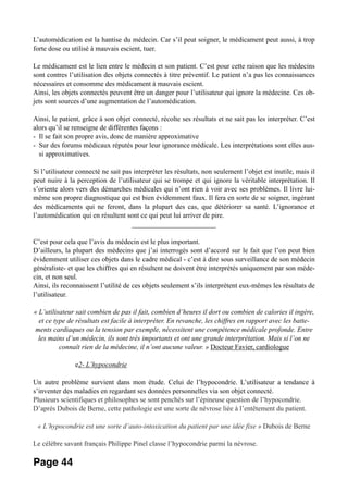 L’automédication est la hantise du médecin. Car s’il peut soigner, le médicament peut aussi, à trop
forte dose ou utilisé à mauvais escient, tuer.
Le médicament est le lien entre le médecin et son patient. C’est pour cette raison que les médecins
sont contres l’utilisation des objets connectés à titre préventif. Le patient n’a pas les connaissances
nécessaires et consomme des médicament à mauvais escient.
Ainsi, les objets connectés peuvent être un danger pour l’utilisateur qui ignore la médecine. Ces ob-
jets sont sources d’une augmentation de l’automédication.
Ainsi, le patient, grâce à son objet connecté, récolte ses résultats et ne sait pas les interpréter. C’est
alors qu’il se renseigne de différentes façons :
- Il se fait son propre avis, donc de manière approximative
- Sur des forums médicaux réputés pour leur ignorance médicale. Les interprétations sont elles aus-
si approximatives.
Si l’utilisateur connecté ne sait pas interpréter les résultats, non seulement l’objet est inutile, mais il
peut nuire à la perception de l’utilisateur qui se trompe et qui ignore la véritable interprétation. Il
s’oriente alors vers des démarches médicales qui n’ont rien à voir avec ses problèmes. Il livre lui-
même son propre diagnostique qui est bien évidemment faux. Il fera en sorte de se soigner, ingérant
des médicaments qui ne feront, dans la plupart des cas, que détériorer sa santé. L’ignorance et
l’automédication qui en résultent sont ce qui peut lui arriver de pire.
________________________
C’est pour cela que l’avis du médecin est le plus important.
D’ailleurs, la plupart des médecins que j’ai interrogés sont d’accord sur le fait que l’on peut bien
évidemment utiliser ces objets dans le cadre médical - c’est à dire sous surveillance de son médecin
généraliste- et que les chiffres qui en résultent ne doivent être interprétés uniquement par son méde-
cin, et non seul.
Ainsi, ils reconnaissent l’utilité de ces objets seulement s’ils interprètent eux-mêmes les résultats de
l’utilisateur.
« L’utilisateur sait combien de pas il fait, combien d’heures il dort ou combien de calories il ingère,
et ce type de résultats est facile à interpréter. En revanche, les chiffres en rapport avec les batte-
ments cardiaques ou la tension par exemple, nécessitent une compétence médicale profonde. Entre
les mains d’un médecin, ils sont très importants et ont une grande interprétation. Mais si l’on ne
connaît rien de la médecine, il n’ont aucune valeur. » Docteur Favier, cardiologue
e2- L’hypocondrie
Un autre problème survient dans mon étude. Celui de l’hypocondrie. L’utilisateur a tendance à
s’inventer des maladies en regardant ses données personnelles via son objet connecté.
Plusieurs scientifiques et philosophes se sont penchés sur l’épineuse question de l’hypocondrie.
D’après Dubois de Berne, cette pathologie est une sorte de névrose liée à l’entêtement du patient.
« L’hypocondrie est une sorte d’auto-intoxication du patient par une idée fixe » Dubois de Berne
Le célèbre savant français Philippe Pinel classe l’hypocondrie parmi la névrose.
Page 44
 