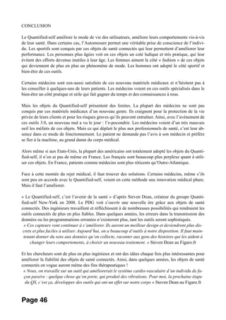 CONCLUSION
Le Quantified-self améliore le mode de vie des utilisateurs, améliore leurs comportements vis-à-vis
de leur santé. Dans certains cas, l’Automesure permet une véritable prise de conscience de l’indivi-
du. Les sportifs sont conquis par ces objets de santé connectés qui leur permettent d’améliorer leur
performance. Les personnes plus âgées voit en ces objets un coté ludique et très pratique, qui leur
évitent des efforts devenus inutiles à leur âge. Les femmes aiment le côté « fashion » de ces objets
qui deviennent de plus en plus un phénomène de mode. Les hommes ont adopté le côté sportif et
bien-être de ces outils.
Certains médecins sont eux-aussi satisfaits de ces nouveau matériels médicaux et n’hésitent pas à
les conseiller à quelques-uns de leurs patients. Les médecins voient en ces outils spécialisés dans le
bien-être un côté pratique et utile qui fait gagner du temps et des connaissances à tous.
Mais les objets du Quantified-self présentent des limites. La plupart des médecins ne sont pas
conquis par ces matériels médicaux d’un nouveau genre. Ils craignent pour la protection de la vie
privée de leurs clients et pour les risques graves qu’ils peuvent entraîner. Ainsi, avec l’avènement de
ces outils 3.0, un nouveau mal a vu le jour : l’e-pocondrie. Les médecins voient d’un très mauvais
oeil les méfaits de ces objets. Mais ce qui déplait le plus aux professionnels de santé, c’est leur ab-
sence dans ce mode de fonctionnement. Le patient ne demande pas l’avis à son médecin et préfère
se fier à la machine, au grand damn du corps médical.
Alors même si aux Etats-Unis, la plupart des américains ont totalement adopté les objets du Quanti-
fied-self, il n’en ai pas de même en France. Les français sont beaucoup plus perplexe quant à utili-
ser ces objets. En France, patients comme médecins sont plus réticents qu’Outre-Atlantique.
Face à cette montée du rejet médical, il faut trouver des solutions. Certains médecins, même s’ils
sont peu en accords avec le Quantified-self, voient en cette méthode une innovation médical phare.
Mais il faut l’améliorer.
« Le Quantified-self, c’est l’avenir de la santé » d’après Steven Dean, créateur du groupe Quanti-
fied-self New-York en 2008. Le PDG voit s’ouvrir une nouvelle ère grâce aux objets de santé
connectés. Des ingénieurs travaillent et réfléchissent à de nombreuses possibilités qui rendraient les
outils connectés de plus en plus fiables. Dans quelques années, les erreurs dans la transmission des
données ou les programmations erronées n’existeront plus, tant les outils seront sophistiqués.
« Ces capteurs vont continuer à s’améliorer. Ils auront un meilleur design et deviendront plus dis-
crets et plus faciles à utiliser. Aujourd’hui, on a beaucoup d’outils à notre disposition. Il faut main-
tenant donner du sens aux données qu’on collecte, raconter aux gens des histoires qui les aident à
changer leurs comportements, à choisir un nouveau traitement. » Steven Dean au Figaro.fr
Et les chercheurs sont de plus en plus ingénieux et ont des idées chaque fois plus intéressantes pour
améliorer la fiabilité des objets de santé connectés. Ainsi, dans quelques années, les objets de santé
connectés en vogue auront même des fins thérapeutiques !
« Nous, on travaille sur un outil qui améliorerait le système cardio-vasculaire d’un individu de fa-
çon passive : quelque chose qu’on porte, qui produit des vibrations. Pour moi, la prochaine étape
du QS, c’est ça, développer des outils qui ont un effet sur notre corps » Steven Dean au Figaro.fr
Page 46
 