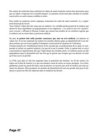 Des années de recherches pour améliorer les objets de santé connectés seront ainsi nécessaires pour
que ces objets s’imposent sur le marché français. Les patients seront alors plus satisfaits et considé-
reront enfin ces outils comme crédibles et utiles.
Pour rendre les médecins moins sceptiques concernant les outils de santé connectés, il y a égale-
ment beaucoup de travail.
Tout d’abord, l’objet doit être conçu par un médecin. Un véritable professionnel de la médecin qui
dictera les bons algorithmes au programmateur et aux ingénieurs. « Le médecin doit être régulière-
ment consulté » affirmait le Docteur Couhet, qui comme bon nombre de ses confrères regrette que
le médecin soit en retrait dans ce processus médical.
De plus, le patient doit enfin prendre conscience que sans un avis médical, ses données ne
valent rien. Il est très important de montrer les résultats obtenus grâce au Quantified-self à son mé-
decin traitant, qui est le seul capable d’interpréter correctement les données de l’utilisateur.
Certains patients ont véritablement besoin d’être encadré par un professionnel de la santé, et com-
prendre et utiliser un matériel médical n’est pas dû à tout le monde. Enfin, le patient doit se servir
correctement et régulièrement afin que l’objet donne des résultats justes. Le médecin jouera un rôle
prépondérant dans le Quantified-self, une fois que le patient aura compris que son docteur est celui
qu’il faut suivre en priorité.
La CNIL joue déjà un rôle très important dans la protection des données. Au fil des années, les
règles ont évolué de manière à ce que nos données soient de mieux en mieux protégées. Les cyber-
gendarmes jouent un grand rôle dans cette protection, en suivant sans arrêt les hackers qui nous pi-
ratent nos données. Bien protégées, les données du Quantified-self sont une grande aide pour la mé-
decine et jouera un rôle très important dans la médecine de demain.  
Page 47
 
