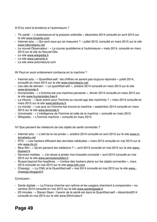 II/ D’où vient la tendance à l’automesure ?
- Tic santé : « L’automesure et la pression artérielle » décembre 2014 consulté en avril 2015 sur
le site www.ticsante.com
- Internet actu : « Qui sont ceux qui se mesurent ? » juillet 2013, consulté en mars 2015 sur le site
www.internetactu.net
- Le nouvel Observateur : « La course quotidienne à l’automesure » mais 2014, consulté en mars
2015 sur le site du Nouvel Obs
- Le site www.wikipedia.fr
- Le site www.cairninfo.fr
- Le site www.automesure.com
III/ Peut-on avoir entièrement conﬁance en la machine ? 
- Internet actu : « Quantiﬁed-self : les chiffres ne savent pas toujours répondre » juillet 2014,
consulté en mars 2015 sur le site www.internetactu.net
- Les clés de demain : « Le quantiﬁed-self », octobre 2014 consulté en mars 2015 sur le site
www.lemonde.fr
- Humanoides : « L’homme est une machine pensante », février 2014 consulté en mars 2015 sur
le site www.humanoides.free.fr
- La tribune : « Quel avenir pour l’homme au nouvel age des machines ? » mars 2014 consulté en
mars 2015 sur le site www.latribune.fr
- Le monde : « Les jeux où l’homme bat encore la machine » septembre 2014 consulté en mars
2015 sur le site www.lemonde.fr
- Universalis : « L’intelligence de l’homme et celle de la machine » consulté en mars 2015
- Wikipedia : « L’homme machine » consulté en mars 2015
IV/ Que pensent les médecins de ces objets de santé connectés ?
- Internet actu : « L’oeil de la vie privée », octobre 2014 consulté en avril 2015 sur le site www.in-
ternetactu.net
- RTS : « Les hackers diffusent des données médicales » mars 2015 consulté en mai 2015 sur le
site www.rts.ch
- Blue Win : « Qu’en pensent les médecins ? », avril 2015 consulté en mai 2015 sur le site www.-
bluewin.fr
- Services mobiles : « J’ai réussi à pirater mon bracelet connecté » avril 2015 consulté en mai
2015 sur le site www.servicesmobiles.fr
- Russia beyond the headlines : « l’ombre des hackers plane sur les objets connectés », mars
2015 consulté en mai 2015 sur le site www.rbth.com
- Chassigc : « La CNIL et le Quantiﬁed-self » mai 2014 consulté en mai 2015 sur le site www.-
chassigv.blogspot.fr
Conclusion :
- Santé digitale : « La France cherche son rythme et les usagers cherchent à comprendre » no-
vembre 2014 consulté en mai 2015 sur le site www.santedigitale.fr
- 20 minutes : « Steven Dean : l’avenir de la santé est dans le Quantiﬁed-self » décembre2014
consulté en mai 2015 sur le site www.20minutes.fr
Page 49
 