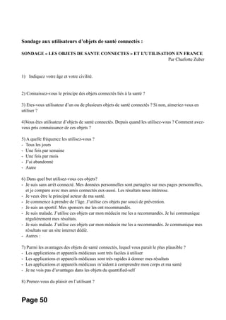 Sondage aux utilisateurs d’objets de santé connectés :
SONDAGE « LES OBJETS DE SANTE CONNECTES » ET L’UTILISATION EN FRANCE
Par Charlotte Zuber
1) Indiquez votre âge et votre civilité.
2) Connaissez-vous le principe des objets connectés liés à la santé ?
3) Etes-vous utilisateur d’un ou de plusieurs objets de santé connectés ? Si non, aimeriez-vous en
utiliser ?
4)Vous êtes utilisateur d’objets de santé connectés. Depuis quand les utilisez-vous ? Comment avez-
vous pris connaissance de ces objets ?
5) A quelle fréquence les utilisez-vous ?
- Tous les jours
- Une fois par semaine
- Une fois par mois
- J’ai abandonné
- Autre
6) Dans quel but utilisez-vous ces objets?
- Je suis sans arrêt connecté. Mes données personnelles sont partagées sur mes pages personnelles,
et je compare avec mes amis connectés eux-aussi. Les résultats nous intéresse.
- Je veux être le principal acteur de ma santé.
- Je commence à prendre de l’âge. J’utilise ces objets par souci de prévention.
- Je suis un sportif. Mes sponsors me les ont recommandés.
- Je suis malade. J’utilise ces objets car mon médecin me les a recommandés. Je lui communique
régulièrement mes résultats.
- Je suis malade. J’utilise ces objets car mon médecin me les a recommandés. Je communique mes
résultats sur un site internet dédié.
- Autres :
7) Parmi les avantages des objets de santé connectés, lequel vous parait le plus plausible ?
- Les applications et appareils médicaux sont très faciles à utiliser
- Les applications et appareils médicaux sont très rapides à donner mes résultats
- Les applications et appareils médicaux m’aident à comprendre mon corps et ma santé
- Je ne vois pas d’avantages dans les objets du quantified-self
8) Prenez-vous du plaisir en l’utilisant ?
Page 50
 