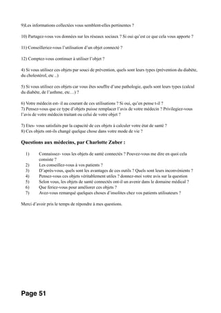 9)Les informations collectées vous semblent-elles pertinentes ?
10) Partagez-vous vos données sur les réseaux sociaux ? Si oui qu’est ce que cela vous apporte ?
11) Conseilleriez-vous l’utilisation d’un objet connecté ?
12) Comptez-vous continuer à utiliser l’objet ?
4) Si vous utilisez ces objets par souci de prévention, quels sont leurs types (prévention du diabète,
du cholestérol, etc ..)
5) Si vous utilisez ces objets car vous êtes souffre d’une pathologie, quels sont leurs types (calcul
du diabète, de l’asthme, etc…) ?
6) Votre médecin est- il au courant de ces utilisations ? Si oui, qu’en pense t-il ?
7) Pensez-vous que ce type d’objets puisse remplacer l’avis de votre médecin ? Privilegiez-vous
l’avis de votre médecin traitant ou celui de votre objet ?
7) Etes- vous satisfaits par la capacité de ces objets à calculer votre état de santé ?
8) Ces objets ont-ils changé quelque chose dans votre mode de vie ?
Questions aux médecins, par Charlotte Zuber :
1) Connaissez- vous les objets de santé connectés ? Pouvez-vous me dire en quoi cela
consiste ?
2) Les conseillez-vous à vos patients ?
3) D’après-vous, quels sont les avantages de ces outils ? Quels sont leurs inconvénients ?
4) Pensez-vous ces objets véritablement utiles ? donnez-moi votre avis sur la question
5) Selon vous, les objets de santé connectés ont-il un avenir dans le domaine médical ?
6) Que feriez-vous pour améliorer ces objets ?
7) Avez-vous remarqué quelques choses d’insolites chez vos patients utilisateurs ?
Merci d’avoir pris le temps de répondre à mes questions.
Page 51
 
